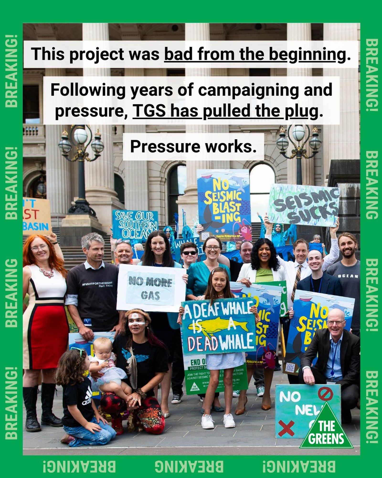 Greens MPs Ellen Sandell, Katherine Copsey, Samantha Ratnam, Sam Hibbins, Aiv Puglielli and Tim Read stand on the steps of Victorian Parliament with First Nations people, climate campaigners and community members, holding signs that read "No seismic blasting", "A deaf whale is a dead whale", "No more gas", etc. Overlaid text reads "This project was bad from the beginning. Following years of campaigning and pressure, TGS has pulled the plug. Pressure works." The edge is trimmed by a dark green border with light green text reading "Breaking!"