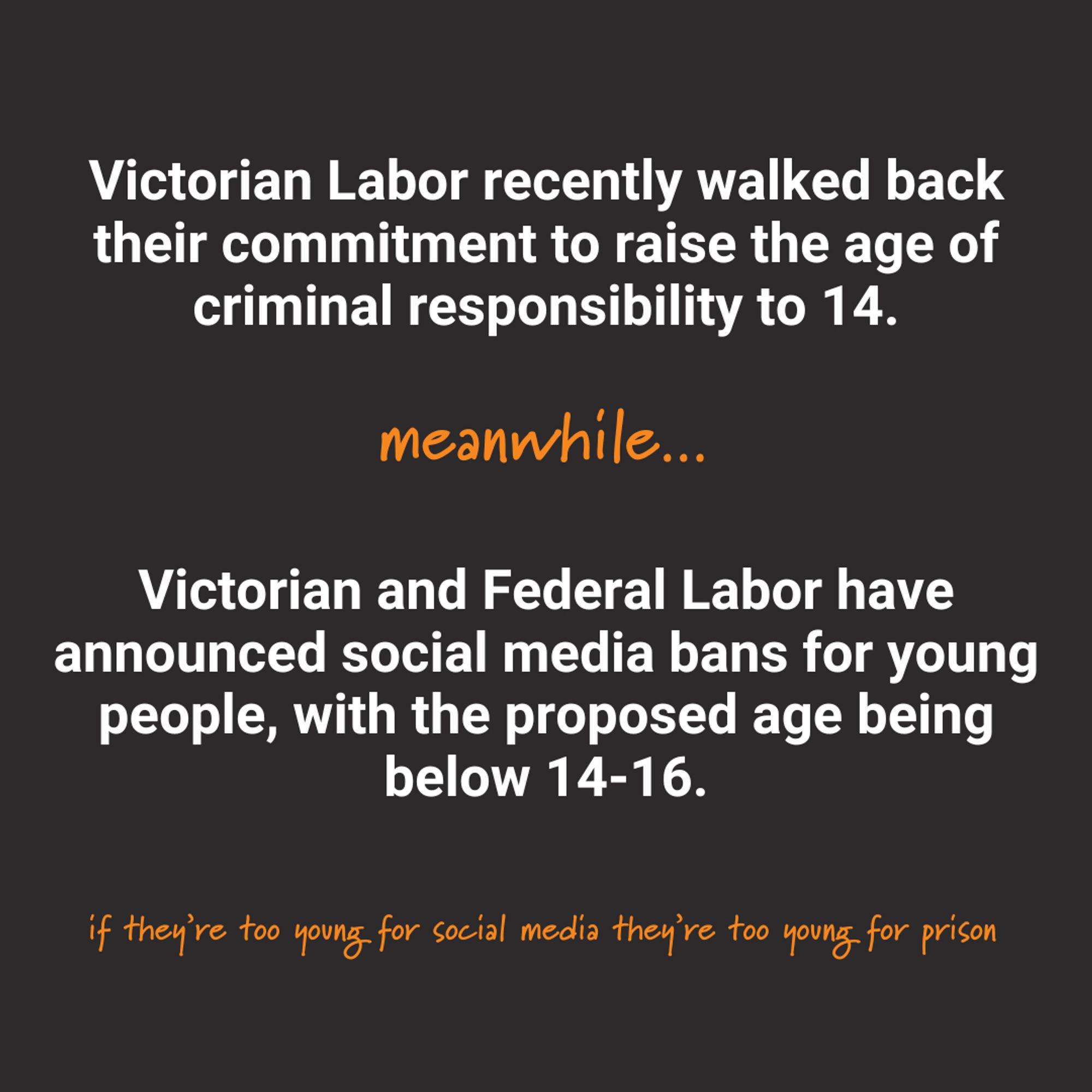 A black tile with orange and white text reading "Victorian Labor recently walked back their commitment to raise the age of criminal responsibility to 14. Meanwhile...Victorian and Federal Labor have announced social media bans for young people, with the proposed age being below 14-16. If they're too young for social media they're too young for prison."