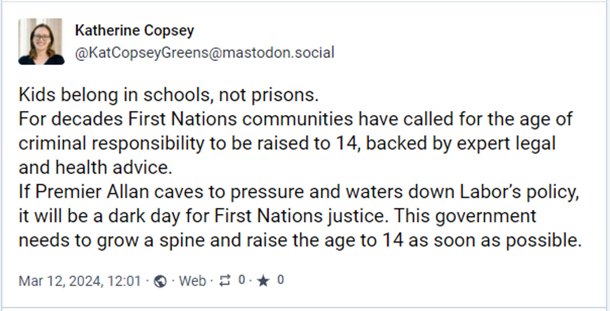 Mastodon Toot from Katherine, reading "Kids belong in schools, not prisons. 
For decades First Nations communities have called for the age of criminal responsibility to be raised to 14, backed by expert legal and health advice. 
If Premier Allan caves to pressure and waters down Labor's policy, it will be a dark day for First Nations justice. This government needs to grow a spine and raise the age to 14 as soon as possible."