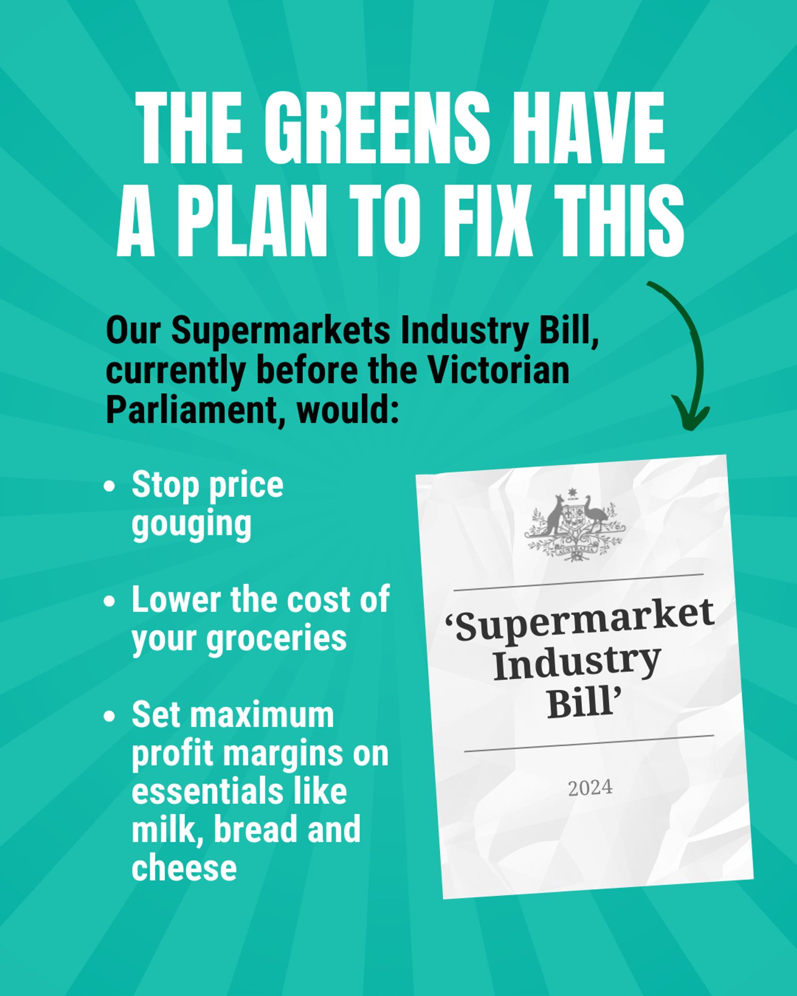 "The Greens have a plan to fix this. Our Supermarkets Industry Bill, currently before the Victorian Parliament, would: 
 - Stop price gouging 
 - Lower the cost of your groceries
 - Set maximum profit margins on essentials like milk, bread and cheese."