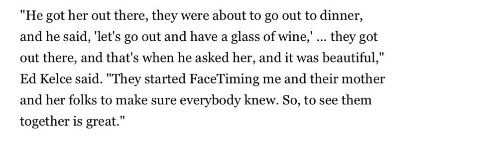 An article from Ed Kelce talking about Travis and Taylor’s proposal. He said “He got her out there, they were about to go out to dinner, and he said “let’s go out and have a glass of wine… they got out there and it was beautiful” 