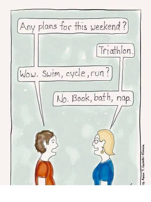 Two people are talking.
Person 1: Any plans for this weekend? 
Person 2: Triathlon.
Person 1: Wow. Swim, cycle, run?
Person 2: No. Book, bath, nap.