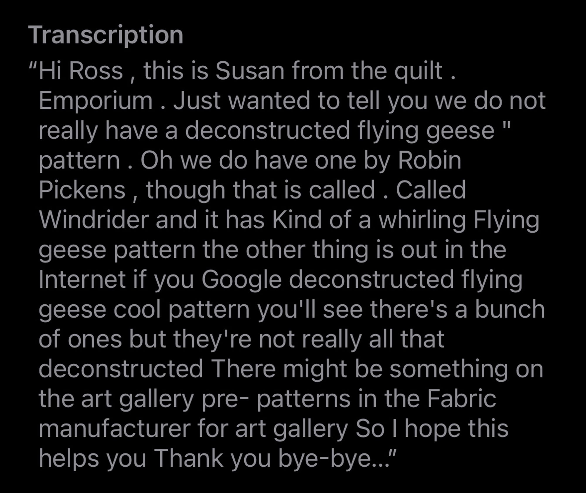 “Hi Ross , this is Susan from the quilt . Emporium . Just wanted to tell you we do not really have a deconstructed flying geese " pattern . Oh we do have one by Robin Pickens , though that is called . Called Windrider and it has Kind of a whirling Flying geese pattern the other thing is out in the Internet if you Google deconstructed flying geese cool pattern you'll see there's a bunch of ones but they're not really all that deconstructed There might be something on the art gallery pre- patterns in the Fabric manufacturer for art gallery So I hope this helps you Thank you bye-bye…”