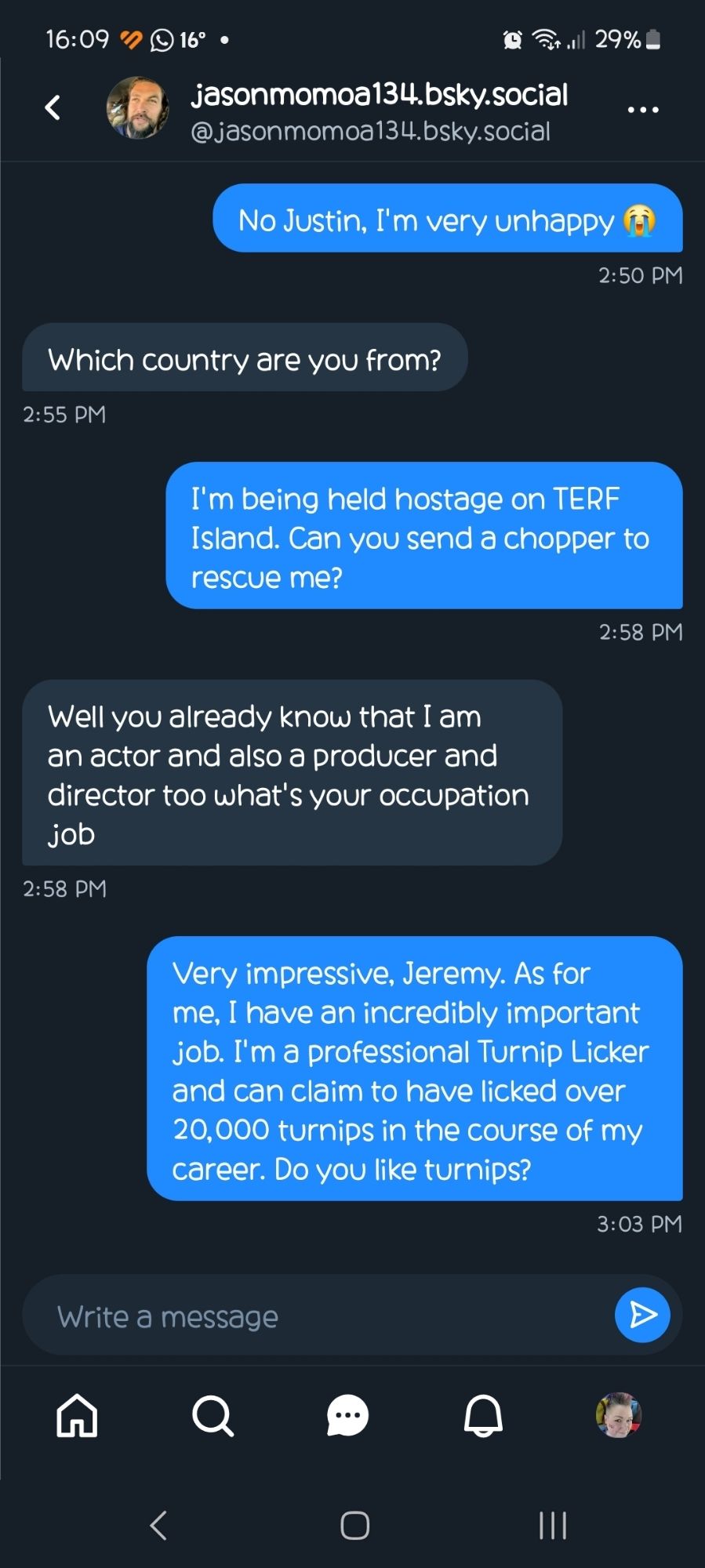 Me: no Justin I'm very unhappy 😭 
Jason: which country are you from
Me: I'm being held hostage on TERF Island. Can you send a chopper to rescue me?
Jason: well you already know that I am an actor and also a producer and director too what's your occupation job 
Me: very impressive Jeremy. As for me, I have an incredibly important job. I'm a professional turnip licker and can claim to have licked over 20,000 turnips in the course of my career. Do you like turnips?