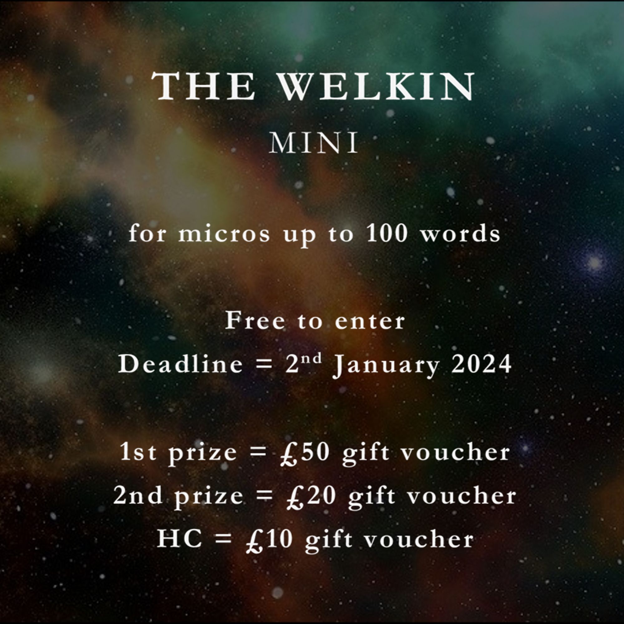 The Welkin Mini: for micros up to 100 words. Free to enter. Deadline = 2nd January 2024. 1st prize = £50 gift voucher. 2nd prize = £20 gift voucher. HC = £10 gift voucher.