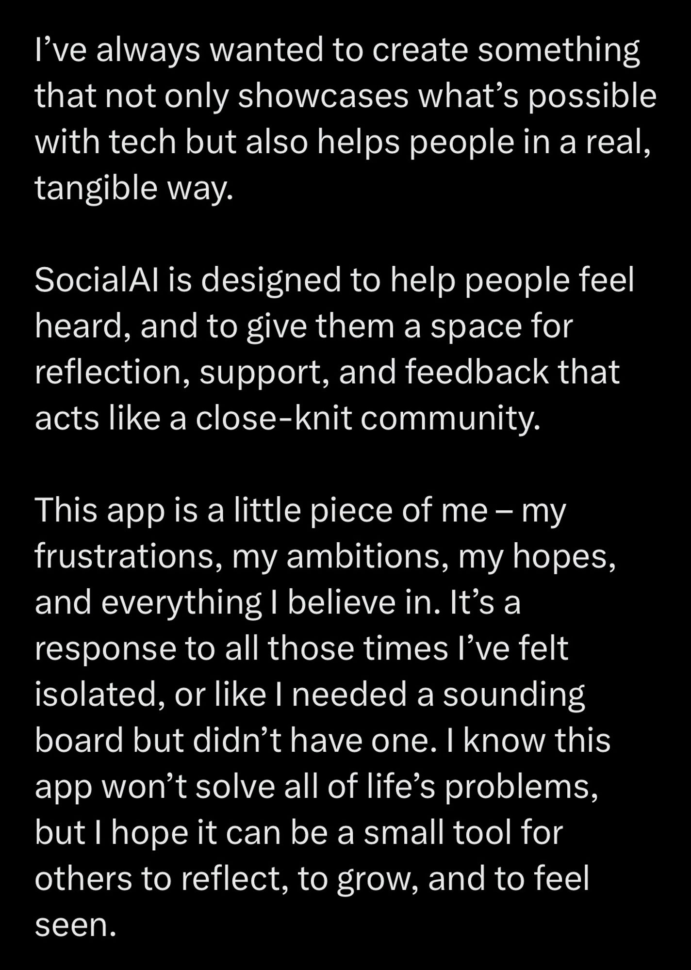 I've always wanted to create something that not only showcases what's possible with tech but also helps people in a real, tangible way.
SocialAl is designed to help people feel heard, and to give them a space for reflection, support, and feedback that acts like a close-knit community.
This app is a little piece of me - my frustrations, my ambitions, my hopes, and everything I believe in. It's a response to all those times l've felt isolated, or like I needed a sounding board but didn't have one. I know this app won't solve all of life's problems, but I hope it can be a small tool for others to reflect, to grow, and to feel seen.