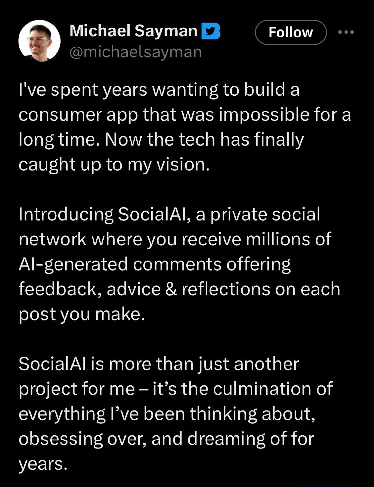 Michael Sayman D @michaelsayman
Follow
I've spent years wanting to build a consumer app that was impossible for a long time. Now the tech has finally caught up to my vision.
Introducing SocialAl, a private social network where you receive millions of Al-generated comments offering feedback, advice & reflections on each post you make.
SocialAl is more than just another project for me - it's the culmination of everything l've been thinking about, obsessing over, and dreaming of for years.