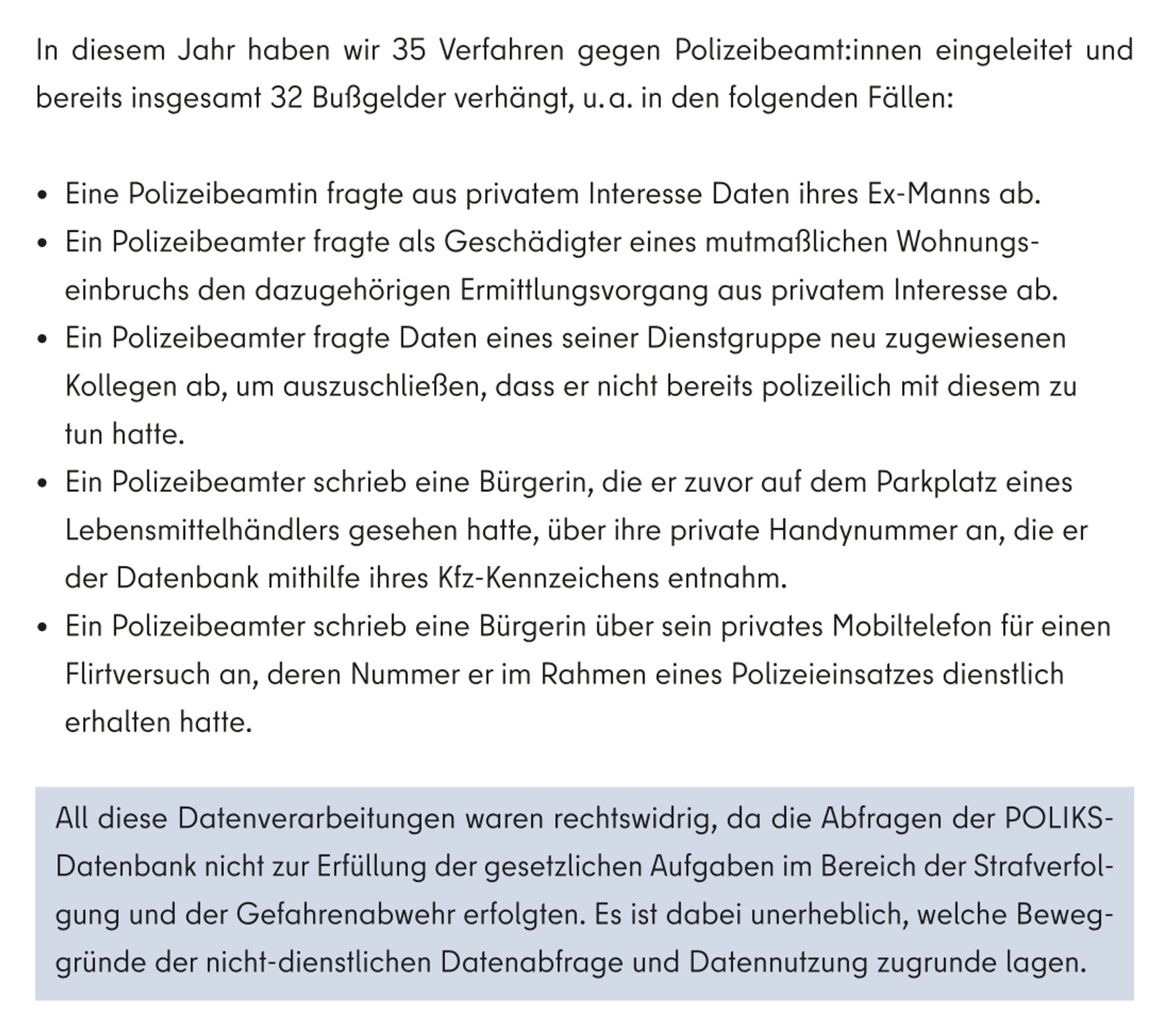 In diesem Jahr haben wir 35 Verfahren gegen Polizeibeamt:innen eingeleitet und bereits insgesamt 32 Bußgelder verhängt, u. a. in den folgenden Fällen:

- Eine Polizeibeamtin fragte aus privatem Interesse Daten ihres Ex-Manns ab.

- Ein Polizeibeamter fragte als Geschädigter eines mutmaßlichen Wohnungseinbruchs den dazugehörigen Ermittlungsvorgang aus privatem Interesse ab.

- Ein Polizeibeamter fragte Daten eines seiner Dienstgruppe neu zugewiesenen Kollegen ab, um auszuschließen, dass er nicht bereits polizeilich mit diesem zu tun hatte.

- Ein Polizeibeamter schrieb eine Bürgerin, die er zuvor auf dem Parkplatz eines Lebensmittelhändlers gesehen hatte, über ihre private Handynummer an, die er der Datenbank mithilfe ihres Kfz-Kennzeichens entnahm.

- Ein Polizeibeamter schrieb eine Bürgerin über sein privates Mobiltelefon für einen Flirtversuch an, deren Nummer er im Rahmen eines Polizeieinsatzes dienstlich erhalten hatte.

All diese Datenverarbeitungen waren rechtswidrig, da die …