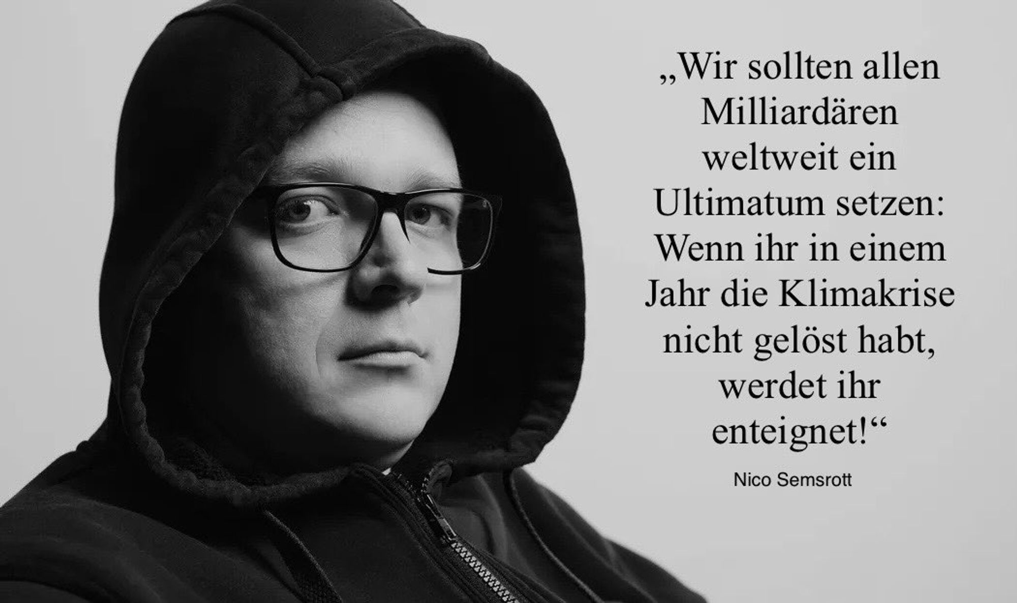 Vorschlag von Nico Semsrott:
"Wir sollten allen Milliardären weltweit ein Ultimatum setzen: Wenn ihr in einem Jahr die Klimakrise nicht gelöst habt, werdet ihr enteignet!"