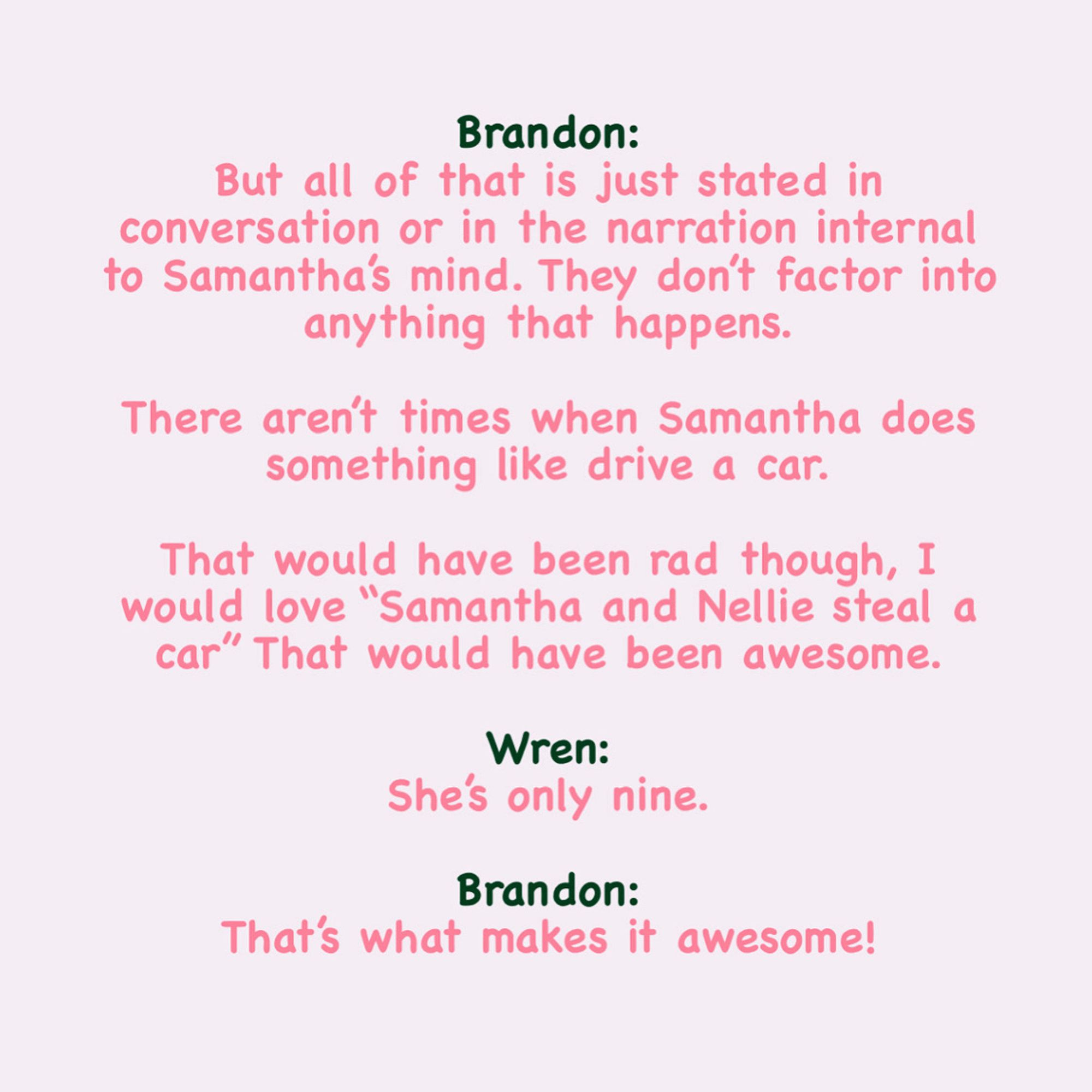 Pink text on a plain background which reads: 

Brandon:
But all of that is just stated in conversation or in the narration internal to Samantha’s mind. They don’t factor into anything that happens.

There aren’t times when Samantha does something like drive a car.

That would have been rad though, I would love “Samantha and Nellie steal a car” That would have been awesome.

Wren:
She’s only nine.

Brandon:
That’s what makes it awesome!