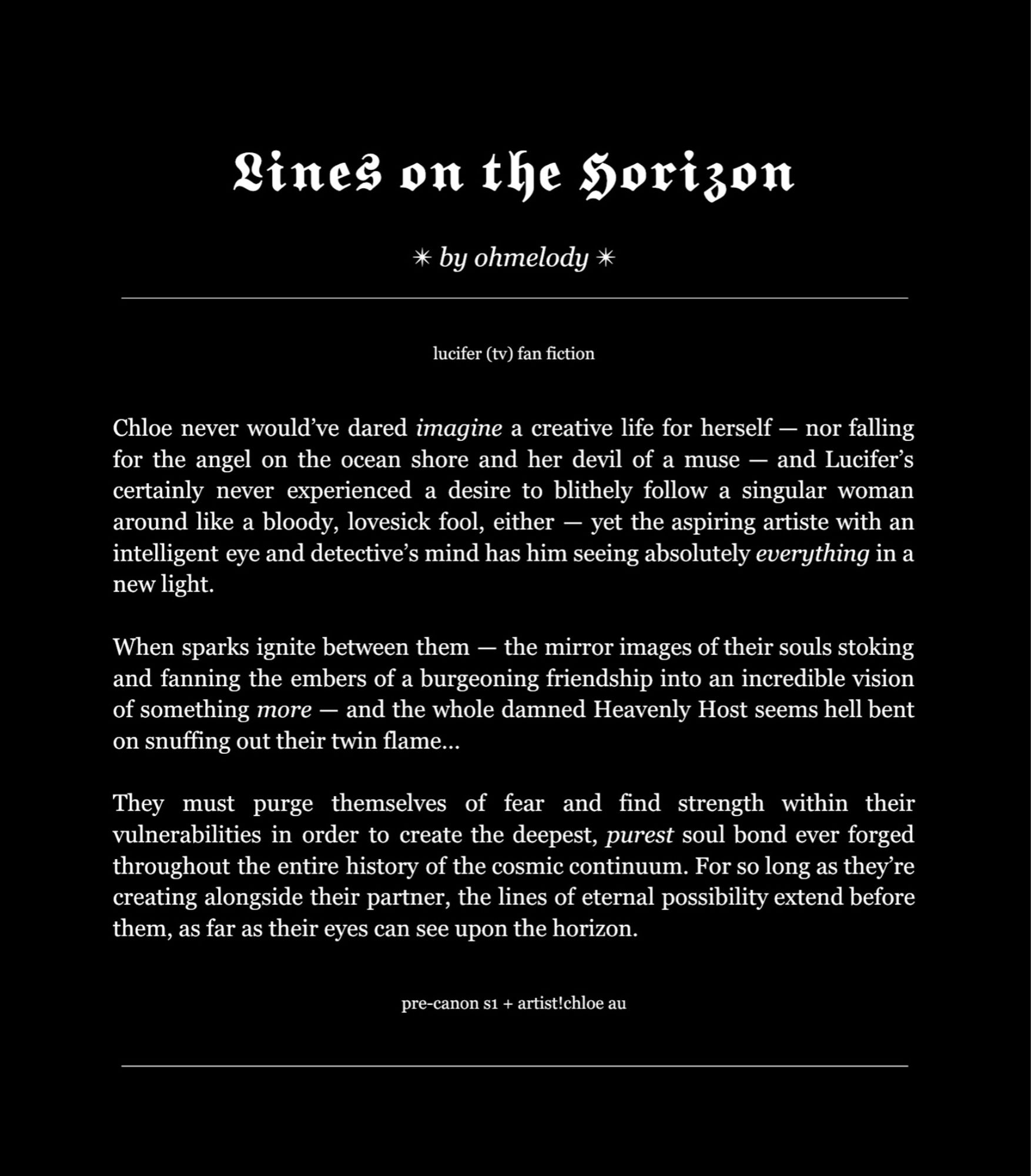 Lines on the Horizon (Lucifer TV Fan Fic) by ohmelody on Ao3.

“Chloe never would’ve dared imagine a creative life for herself — nor falling for the angel on the ocean shore and her devil of a muse — and Lucifer’s certainly never experienced a desire to blithely follow a singular woman around like a bloody, lovesick fool, either — yet the aspiring artiste with an intelligent eye and detective’s mind has him seeing absolutely everything in a new light.

When sparks ignite between them — the mirror images of their souls stoking and fanning the embers of a burgeoning friendship into an incredible vision of something more — and the whole damned Heavenly Host seems hell bent on snuffing out their twin flame…

They must purge themselves of fear and find strength within their vulnerabilities in order to create the deepest, purest soul bond ever forged throughout the entire history of the cosmic continuum. For so long as they’re creating alongside their partner, the lines of […]”