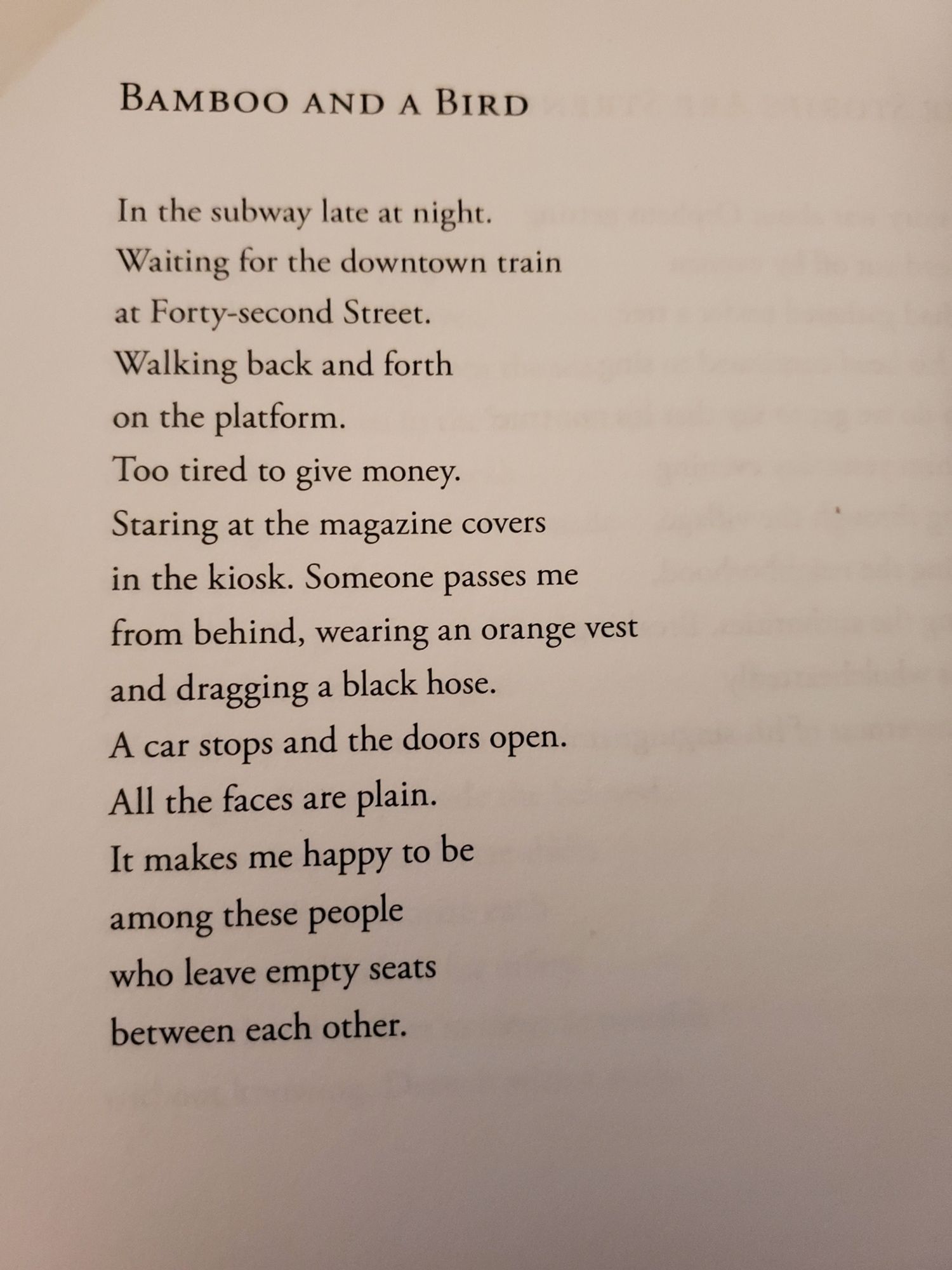 Bamboo and a Bird

In the subway late at night.
Waiting for the downtown train
at Forty-second Street.
Walking back and forth
on the platform. 
Too tired to give money.
Staring at the magazine covers
in the kiosk. Someone passes me
from behind, wearing an orange vest
and dragging a black hose. 
A car stops and the doors open.
All the faces are plain. 
It makes me happy to be
among these people
who leave empty seats
between each other. 
