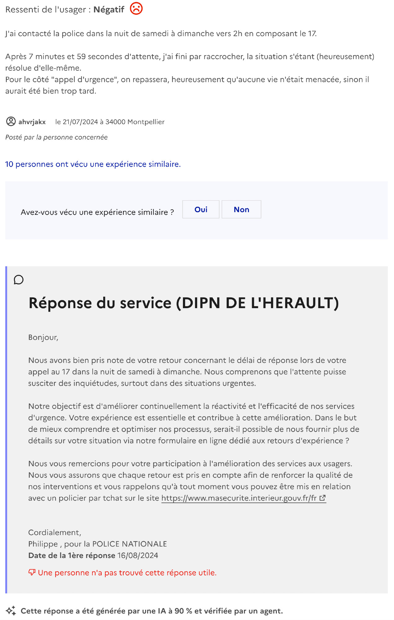 capture d'écran : https://www.plus.transformation.gouv.fr/experiences/4984198_temps-dattente-police

 Ressenti de l'usager : Négatif

J'ai contacté la police dans la nuit de samedi à dimanche vers 2h en composant le 17.

Après 7 minutes et 59 secondes d'attente, j'ai fini par raccrocher, la situation s'étant (heureusement) résolue d'elle-même.
Pour le côté "appel d'urgence", on repassera, heureusement qu'aucune vie n'était menacée, sinon il aurait été bien trop tard.

ahvrjakx le 21/07/2024 à 34000 Montpellier

Posté par La personne concernée
10 personnes ont vécu une expérience similaire.
Avez-vous vécu une expérience similaire ?
Réponse du service (DIPN DE L'HERAULT)

Bonjour,

Nous avons bien pris note de votre retour concernant le délai de réponse lors de votre appel au 17 dans la nuit de samedi à dimanche. Nous comprenons que l'attente puisse susciter des inquiétudes, surtout dans des situations urgentes. 

Notre objectif est d'améliorer continuellement la réactivité et l'efficacité de nos services d'urgence. Votre expérience est essentielle et contribue à cette amélioration. Dans le but de mieux comprendre et optimiser nos processus, serait-il possible de nous fournir plus de détails sur votre situation via notre formulaire en ligne dédié aux retours d'expérience ?

Nous vous remercions pour votre participation à l'amélioration des services aux usagers. Nous vous assurons que chaque retour est pris en compte afin de renforcer la qualité de nos interventions et vous rappelons qu'à tout moment vous pouvez être mis en relation avec un policier par tchat sur le site https://www.masecurite.interieur.gouv.fr/fr 

Cordialement,
Philippe , pour la POLICE NATIONALE
Date de la 1ère réponse 16/08/2024

Une personne n'a pas trouvé cette réponse utile.

Cette réponse a été générée par une IA à 90 % et vérifiée par un agent.

