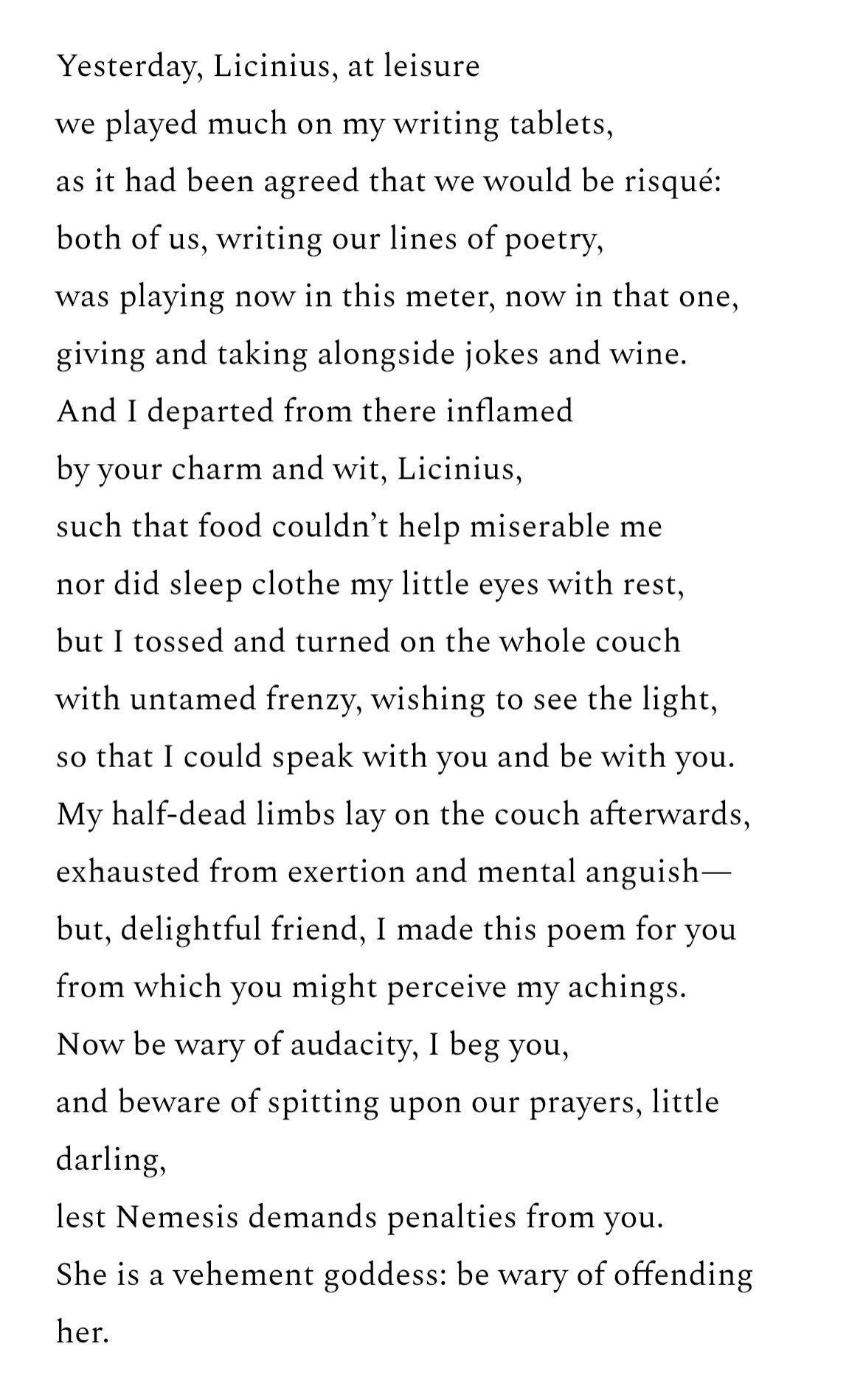 Yesterday, Licinius, at leisure
we played much on my writing tablets, as it had been agreed that we would be risqué:
both of us, writing our lines of poetry, was playing now in this meter, now in that one, giving and taking alongside jokes and wine.
And I departed from there inflamed by your charm and wit, Licinius, such that food couldn't help miserable me
nor did sleep clothe my little eyes with rest, but I tossed and turned on the whole couch
with untamed frenzy, wishing to see the light, so that I could speak with you and be with you.
My half-dead limbs lay on the couch afterwards, exhausted from exertion and mental anguish— but, delightful friend, I made this poem for you from which you might perceive my achings.
Now be wary of audacity, I beg you, and beware of spitting upon our prayers, little darling,
lest Nemesis demands penalties from you.
She is a vehement goddess: be wary of offending her.