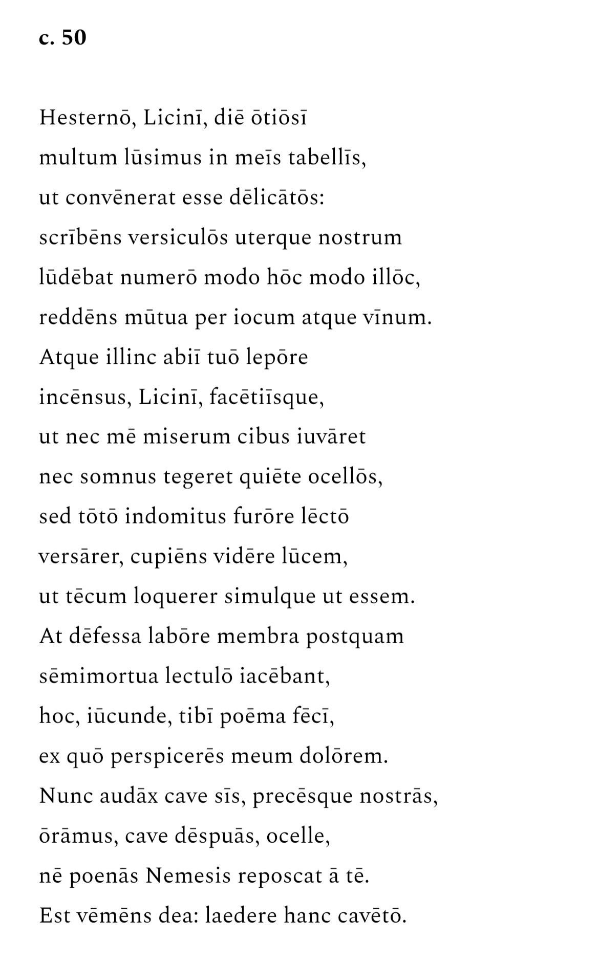 c. 50

Hesterno, Licini, die otiosi multum lusimus in meis tabellis,
ut convenerat esse delicatos:
scribens versiculos uterque nostrum
ludebat numero modo hoc modo illoc, reddens mütua per iocum atque vinum.
Atque illinc abii tuo lepore incensus, Licini, facetiisque,
ut nec me miserum cibus iuvaret
nec somnus tegeret quiete ocellos, sed toto indomitus furore lecto
versarer, cupiens videre lucem,
ut tecum loquerer simulque ut essem.
At defessa labore membra postquam
semimortua lectulo iacebant,
hoc, iucunde, tibi poema feci,
ex quo perspiceres meum dolorem.
Nunc audax cave sis, precesque nostras, oramus, cave despuas, ocelle,
né poenas Nemesis reposcat a te.
Est vemens dea: laedere hanc caveto.