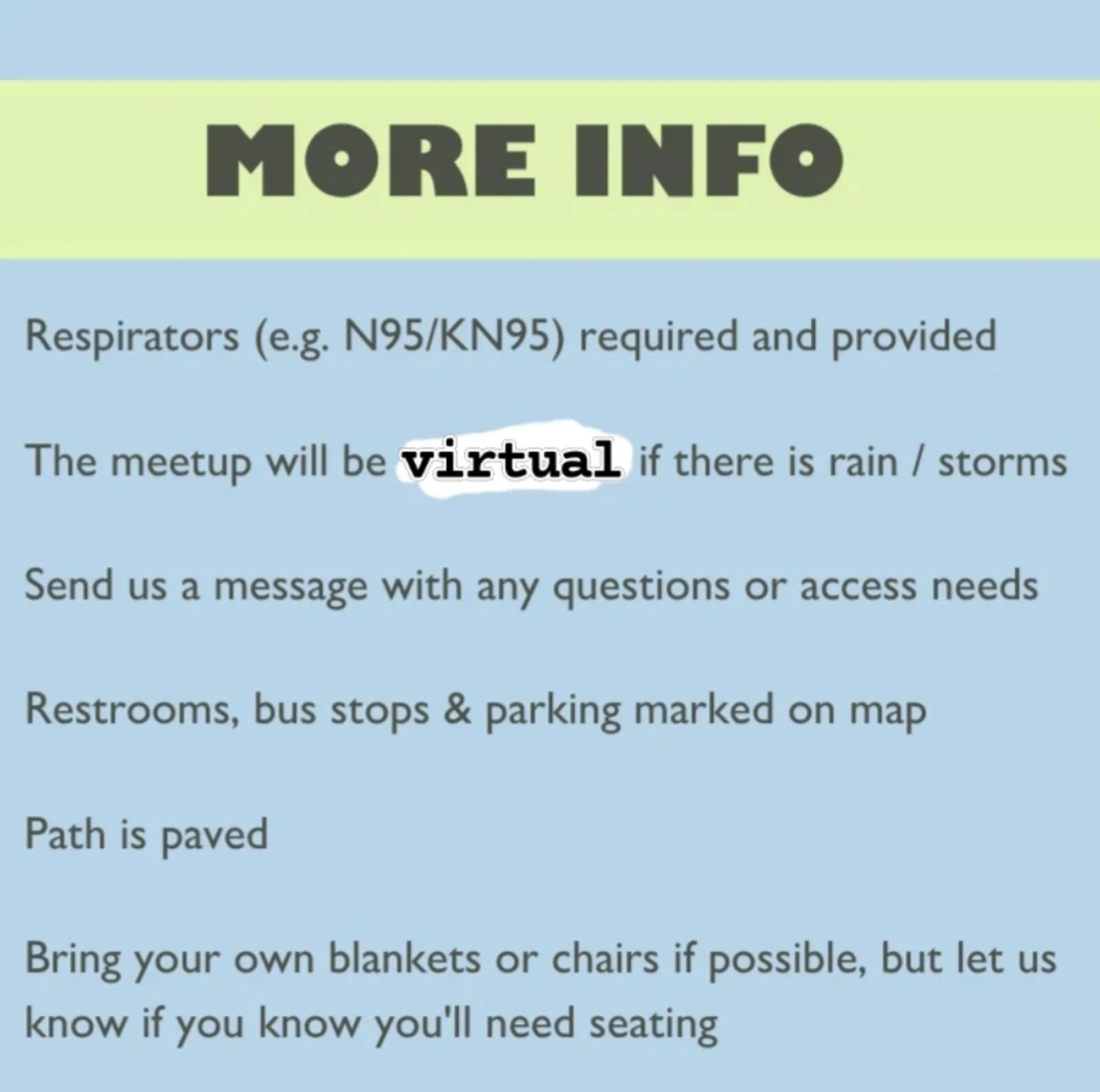 Light blue background, light green header with dark gray text reading More Info. Smaller text reads Respirators (e.g. N95/KN95) required and provided, The meetup will be virtual if there is rain / storms, Send us a message with any questions or access needs, Restrooms, bus stops & parking marked on map, Path is paved, Bring your own blankets or chairs if possible, but let us know if you know you'll need seating