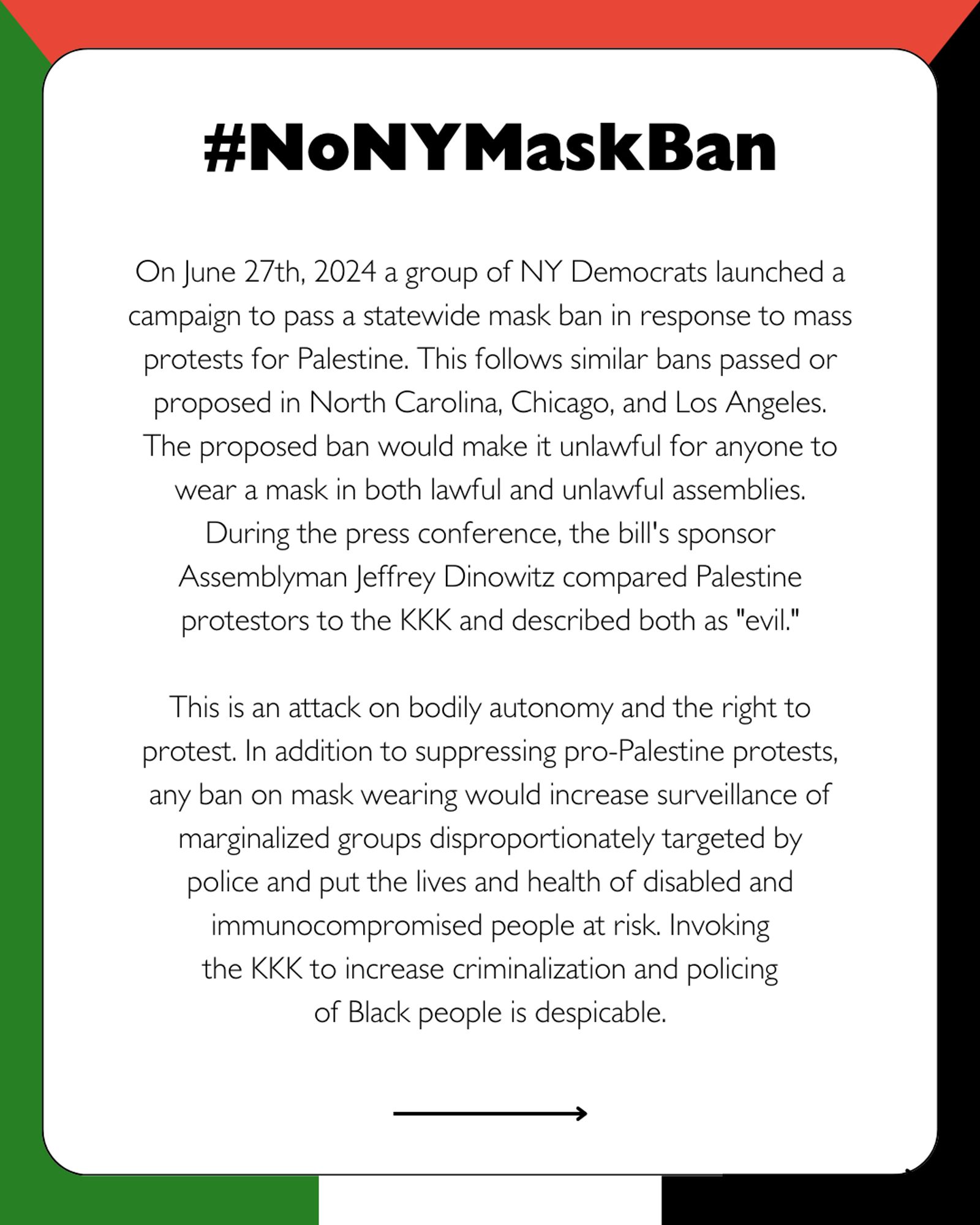 Black text in white box with Palestinian flag background. Large bold text reads #NoNYMaskBan. Small text reads On June 27th, 2024 a group of NY Democrats launched a campaign to pass a statewide mask ban in response to mass protests for Palestine. This follows similar bans passed or proposed in North Carolina, Chicago, and Los Angeles. The proposed ban would make it unlawful for anyone to wear a mask in both lawful and unlawful assemblies.During the press conference, the bill's sponsor Assemblyman Jeffrey Dinowitz compared Palestine protestors to the KKK and described both as "evil."This is an attack on bodily autonomy and the right to protest. In addition to suppressing pro-Palestine protests, any ban on mask wearing would increase surveillance of marginalized groups disproportionately targeted bypolice and put the lives and health of disabled and immunocompromised people at risk. Invokingthe KKK to increase criminalization and policingof Black people is despicable. Black arrow points