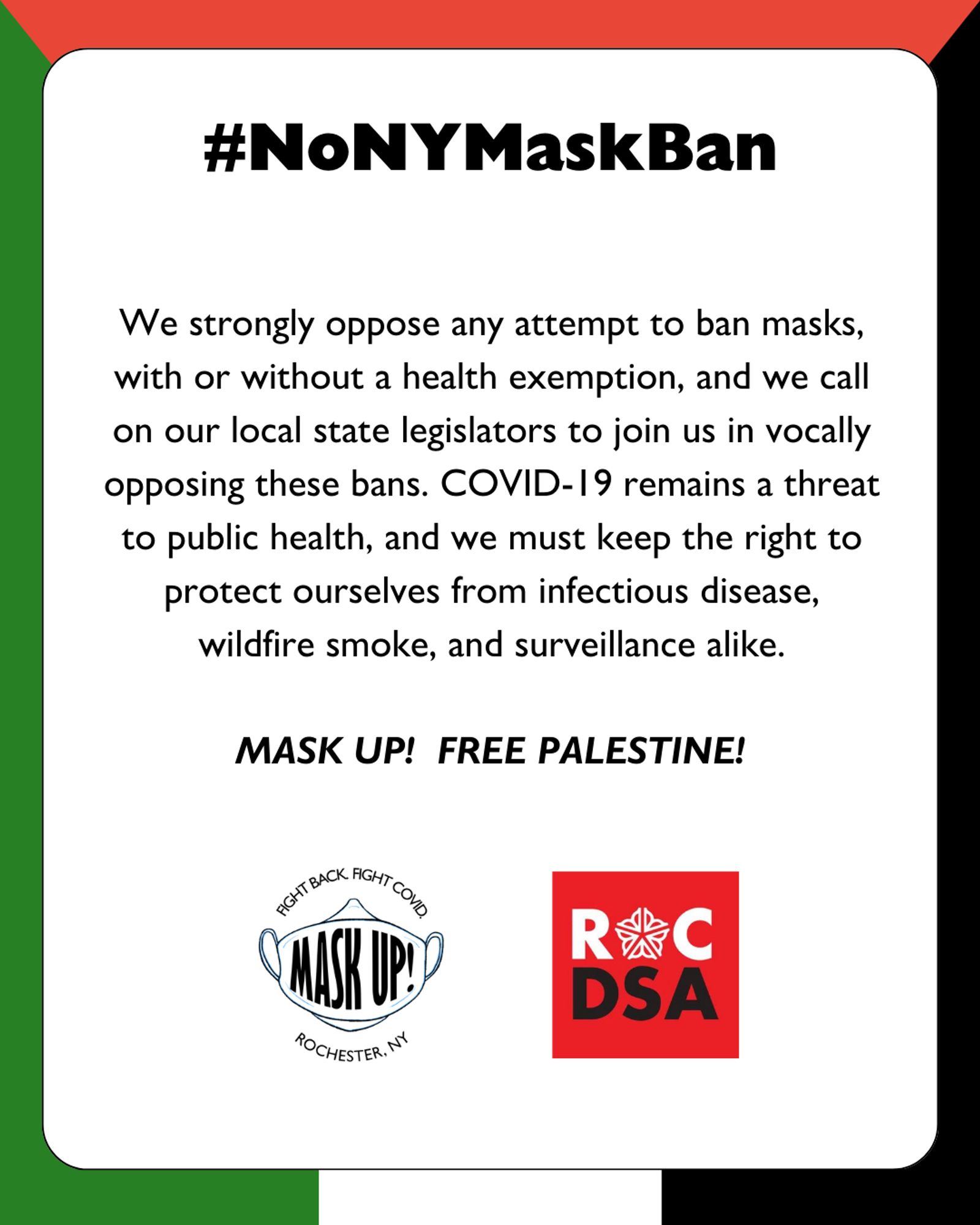 Black text in white box with Palestinian flag background. Large bold text reads #NoNYMaskBan. Smaller text reads We strongly oppose any attempt to ban masks, with or without a health exemption, and we call on our local state legislators to join us in vocally opposing these bans. COVID-19 remains a threat to public health, and we must keep the right to protect ourselves from infectious disease, wildfire smoke, and surveillance alike. MASK UP! FREE PALESTINE! Small logo showing a white KF94 style mask, with the words Mask Up! written across the front. Curved black text surrounding the logo reads Fight Back! Fight COVID! Rochester, NY. More small black text in a bubble at the bottom reads swipe for more info on the proposed ban.