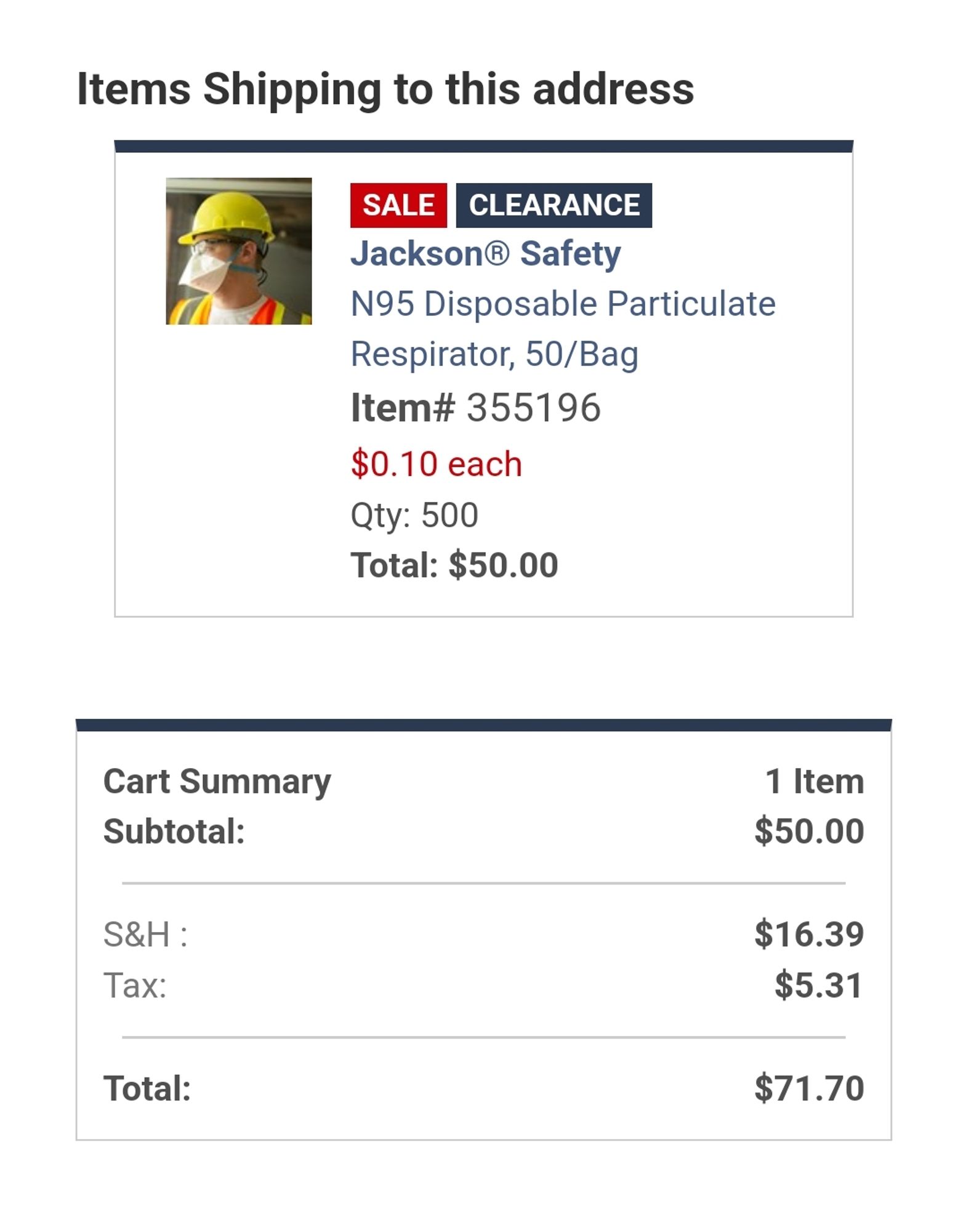 image of order from Jackson Safety. Items shipping to this address. SALE CLEARANCE. Image of construction person wearing a respirator. Jackson Safety N95 Disposable Particulate Respirator, 50/bag, Item# 355196, $0.10 each, Qty 500, Total: $50.00. Cart Summary 1 item, Subtotal: $50.00, S&H: $16.39, Tax: $5.31, Total $71.70