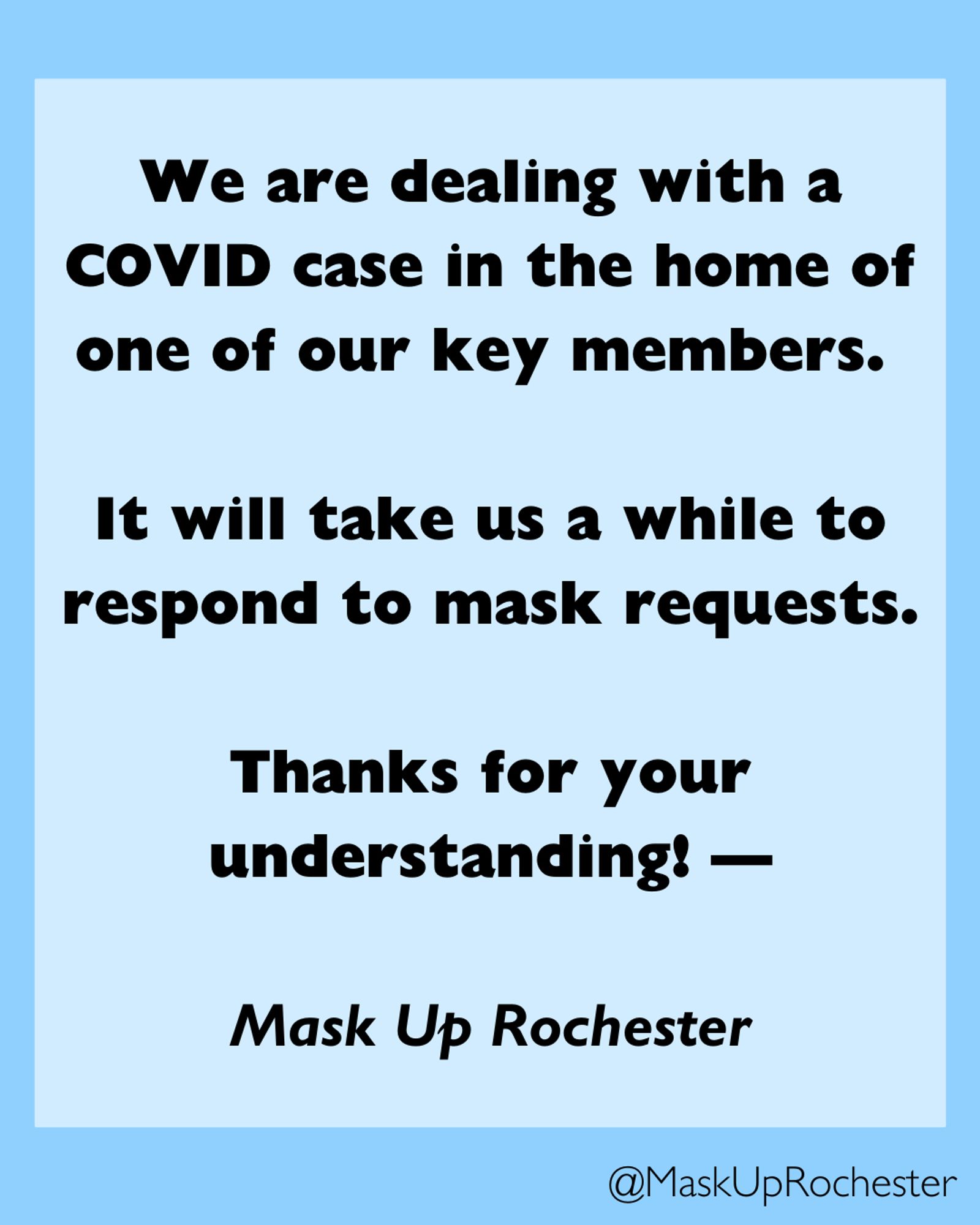 Blue background with black text. We are dealing with a COVID case in the home of one of our key members.

It will take us a while to respond to mask requests.

Thanks for your understanding! —

Mask Up Rochester

@maskuprochester