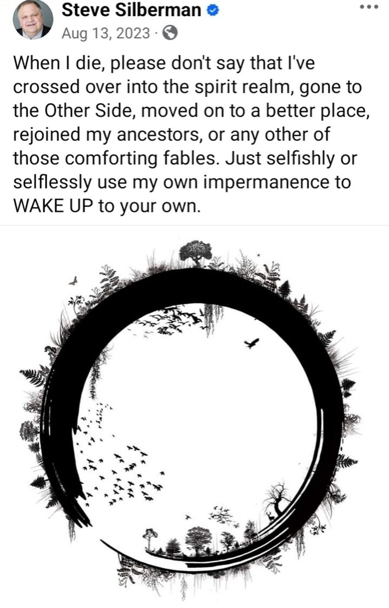 Tweet from Steve Silberman •
• •
Aug 13, 2023 • 0
“When I die, please don't say that l've crossed over into the spirit realm, gone to the Other Side, moved on to a better place, rejoined my ancestors, or any other of those comforting fables. Just selfishly or selflessly use my own impermanence to WAKE UP to your own.”

Below this is a black and white artistic representation of the cycle of life/earth as an incomplete circle with plants and animals on the outer and inner surfaces of the circle.