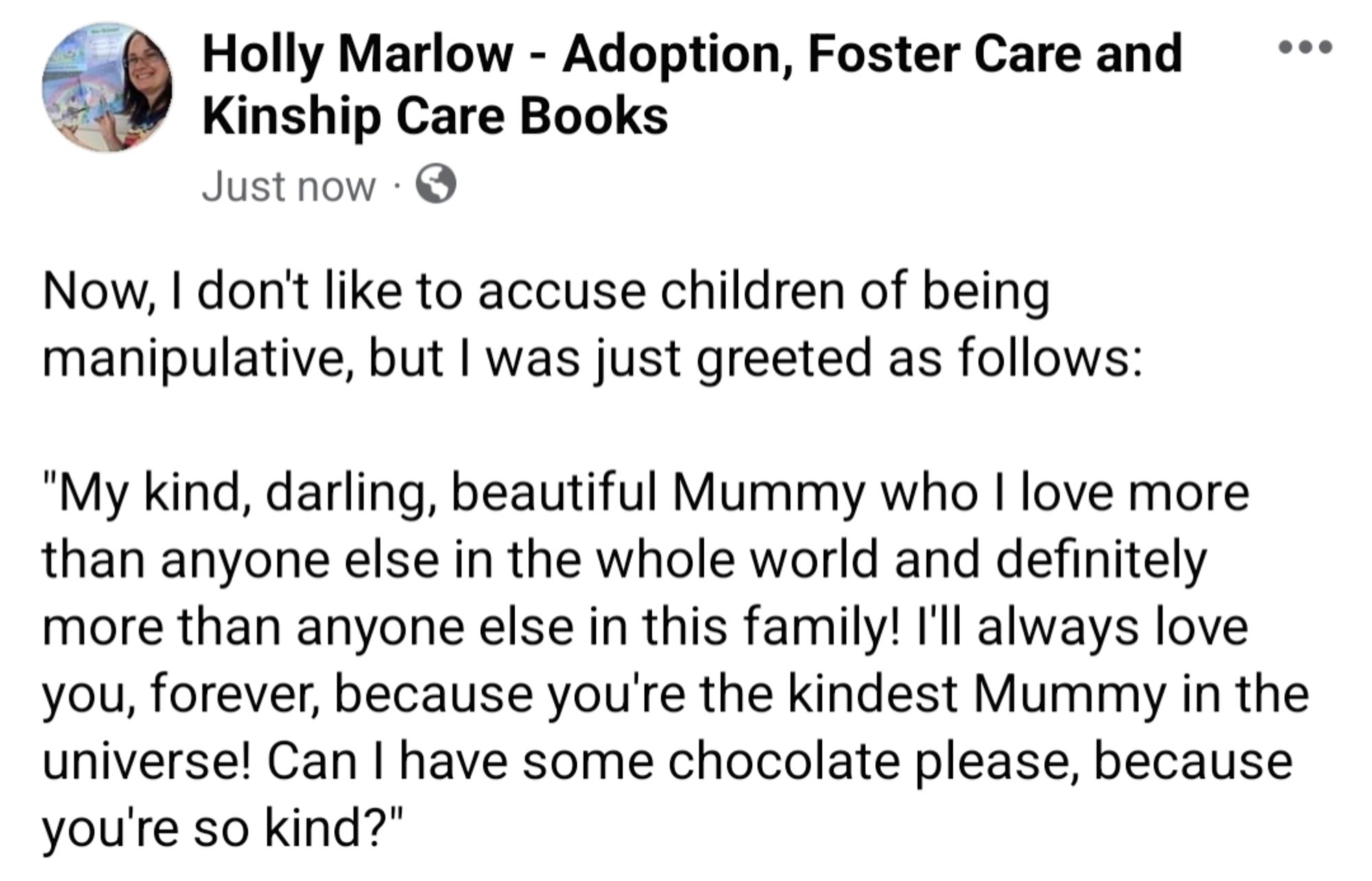 Now, I don't like to accuse children of being manipulative, but I was just greeted as follows: 

"My kind, darling, beautiful Mummy who I love more than anyone else in the whole world and definitely more than anyone else in this family! I'll always love you, forever, because you're the kindest Mummy in the universe! Can I have some chocolate please, because you're so kind?"