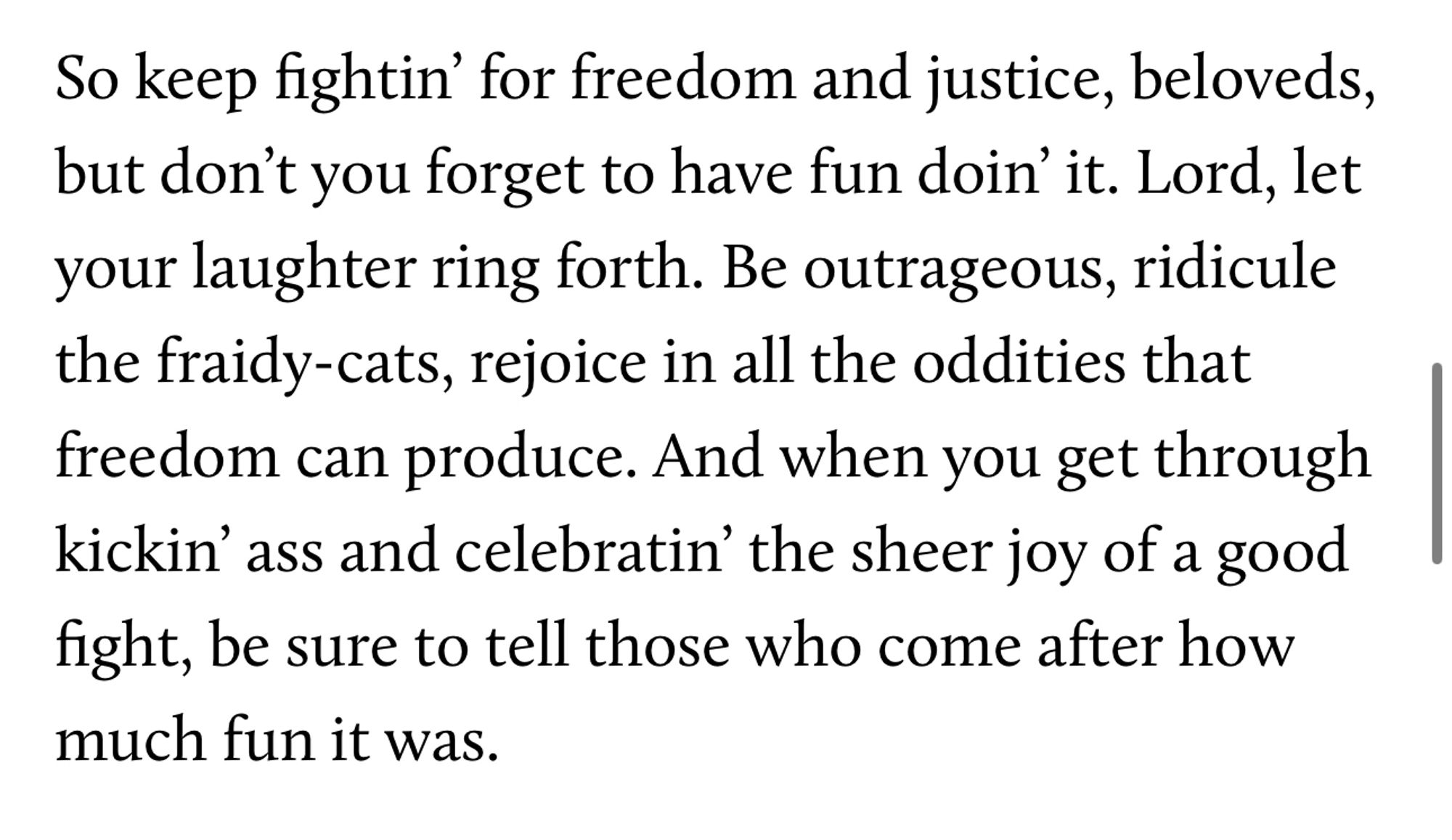 So keep fightin' for freedom and justice, beloveds, but don't you forget to have fun doin' it. Lord, let your laughter ring forth. Be outrageous, ridicule the fraidy-cats, rejoice in all the oddities that freedom can produce. And when you get through kickin' ass and celebratin' the sheer joy of a good fight, be sure to tell those who come after how much fun it was.