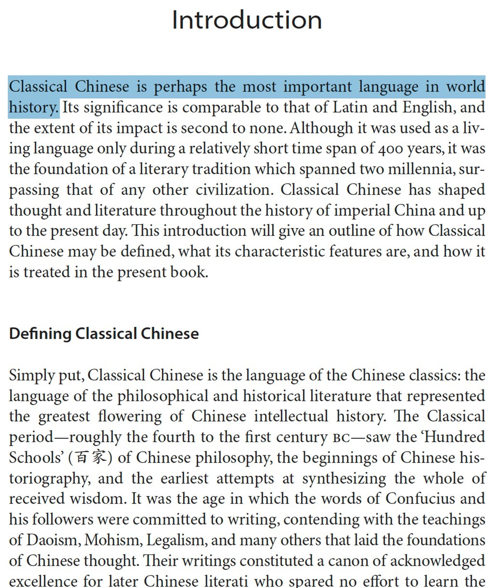 Screenshot of introduction to the book, first line highlighted: "Classical Chinese is perhaps the most important language in world history." Continues without highlighting: "Its significance is comparable to that of Latin and English, and the extent of its impact is second to none. Although it was used as a living language only during a relatively short time span of 400 years, it was the foundation of a literary tradition which spanned two millennia, surpassing that of any other civilization. Classical Chinese has shaped thought and literature throughout the history of imperial China and up to the present day. This introduction will give an outline of how Classical Chinese may be defined, what its characteristic features are, and how it is treated in the present book.
Defining Classical Chinese
Simply put, Classical Chinese is the language of the Chinese classics..."