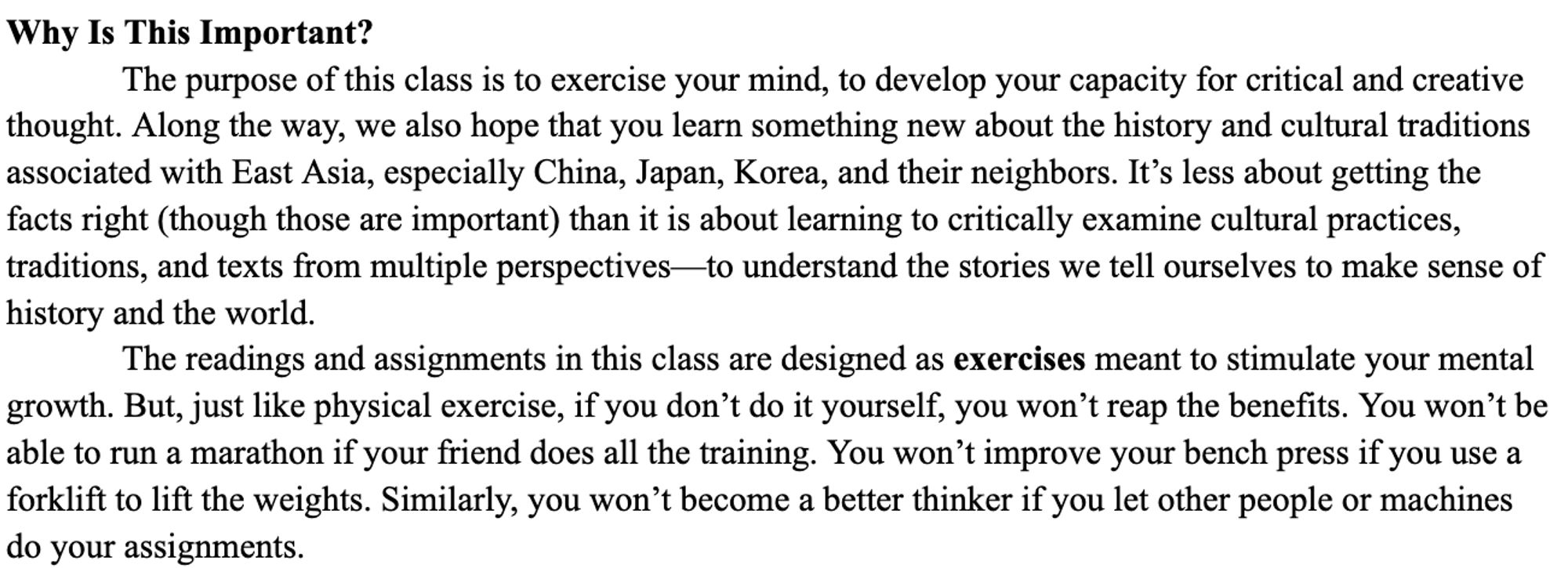 Screenshot. Text reads:
Why Is This Important?
	The purpose of this class is to exercise your mind, to develop your capacity for critical and creative thought. Along the way, we also hope that you learn something new about the history and cultural traditions associated with East Asia, especially China, Japan, Korea, and their neighbors. It’s less about getting the facts right (though those are important) than it is about learning to critically examine cultural practices, traditions, and texts from multiple perspectives—to understand the stories we tell ourselves to make sense of history and the world.
The readings and assignments in this class are designed as exercises meant to stimulate your mental growth. But, just like physical exercise, if you don’t do it yourself, you won’t reap the benefits. You won’t be able to run a marathon if your friend does all the training. You won’t improve your bench press if you use a forklift to lift the weights. ...