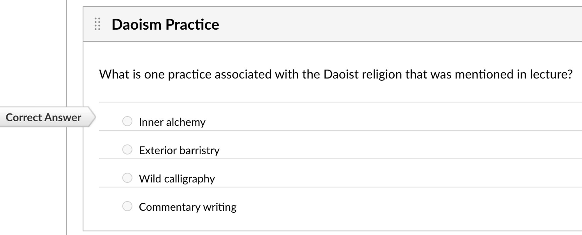 Screenshot of quiz question:
Daoism Practice
What is one practice associated with the Daoist religion that was mentioned in lecture?
Correct answer: Inner alchemy
Other answers: exterior barristry, wild calligraphy, commentary writing