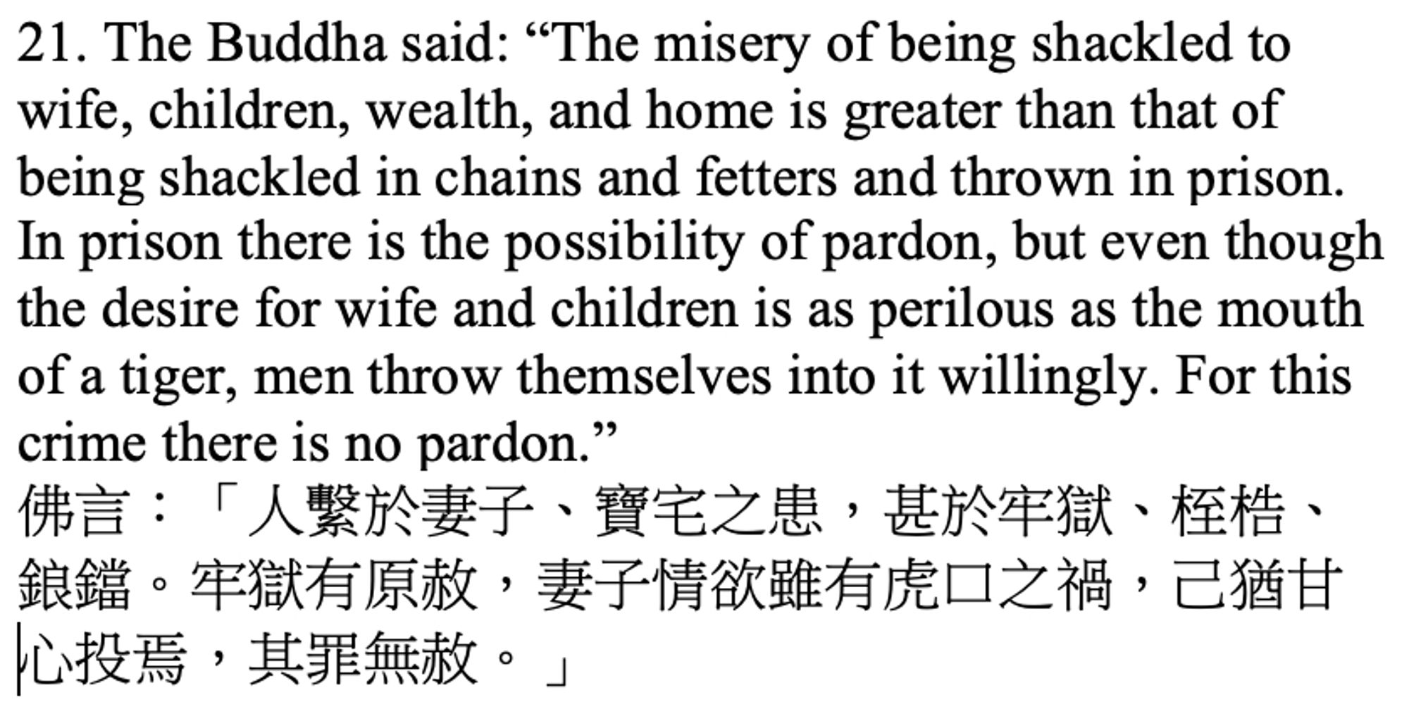 Screenshot of text reading:
The Buddha said: “The misery of being shackled to wife, children, wealth, and home is greater than that of being shackled in chains and fetters and thrown in prison. In prison there is the possibility of pardon, but even though the desire for wife and children is as perilous as the mouth of a tiger, men throw themselves into it willingly. For this crime there is no pardon.”
佛言：「人繫於妻子、寶宅之患，甚於牢獄、桎梏、鋃鐺。牢獄有原赦，妻子情欲雖有虎口之禍，己猶甘心投焉，其罪無赦。」