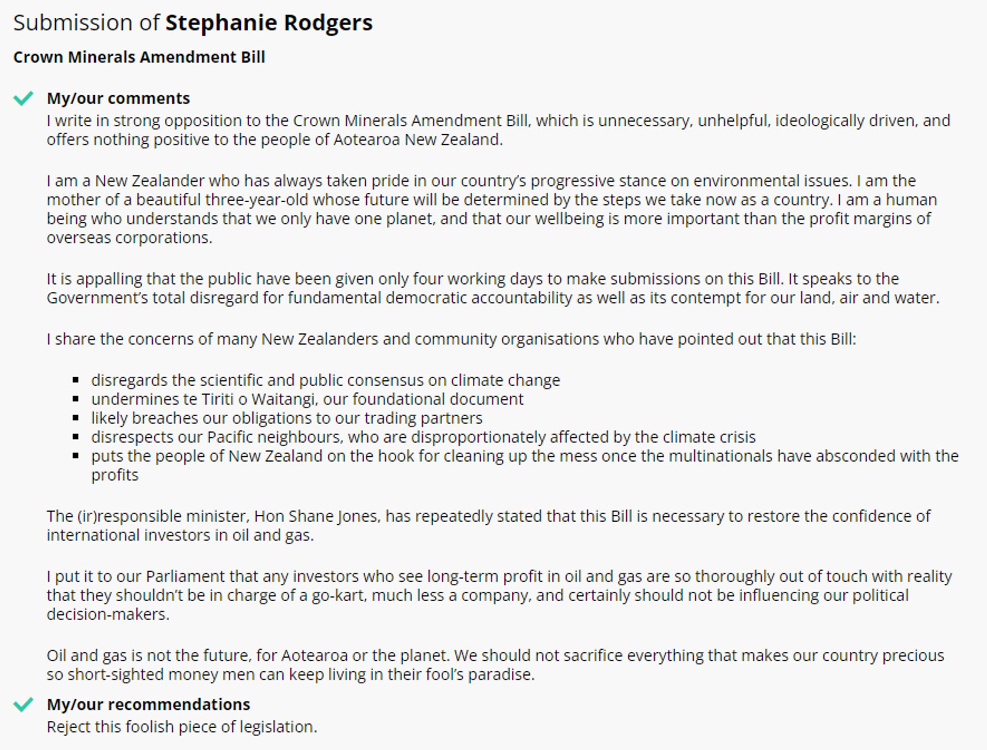 Screenshot of submission on Parliamentary website. "I write in strong opposition to the Crown Minerals Amendment Bill, which is unnecessary, unhelpful, ideologically driven, and offers nothing positive to the people of Aotearoa New Zealand

I am a New Zealander who has always taken pride in our country’s progressive stance on environmental issues. I am the mother of a beautiful three-year-old whose future will be determined by the steps we take now as a country. I am a human being who understands that we only have one planet, and that our wellbeing is more important than the profit margins of overseas corporations.

It is appalling that the public have been given only four working days to make submissions on this Bill. It speaks to the Government’s total disregard for fundamental democratic accountability as well as its contempt for our land, air and water.