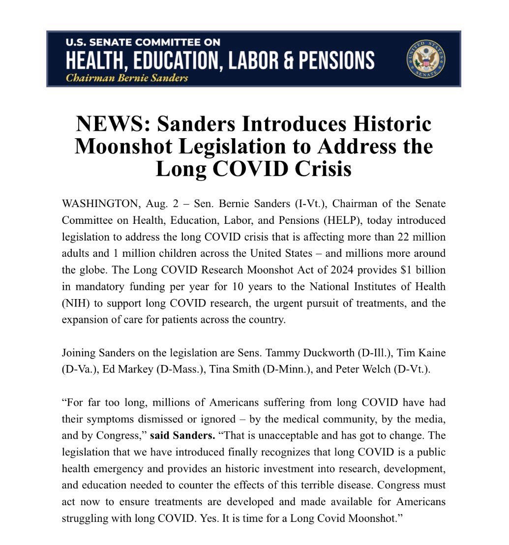 U.S. SENATE COMMITTEE ON HEALTH, EDUCATION, LABOR & PENSIONS
Chairman Bernie Sanders
NEWS: Sanders Introduces Historic Moonshot Legislation to Address the Long COVID Crisis
WASHINGTON, Aug. 2 - Sen. Bernie Sanders (I-Vt.), Chairman of the Senate Committee on Health, Education, Labor, and Pensions (HELP), today introduced legislation to address the long COVID crisis that is affecting more than 22 million adults and 1 million children across the United States - and millions more around the globe. The Long COVID Research Moonshot Act of 2024 provides S1 billion in mandatory funding per year for 10 years to the National Institutes of Health (NIH) to support long COVID research, the urgent pursuit of treatments, and the expansion of care for patients across the country.
Joining Sanders on the legislation are Sens. Tammy Duckworth (D-Ill.), Tim Kaine (D-Va.), Ed Markey (D-Mass.), Tina Smith (D-Minn.), and Peter Welch (D-Vt.).
"For far too long, millions of Americans suffering from long COVID