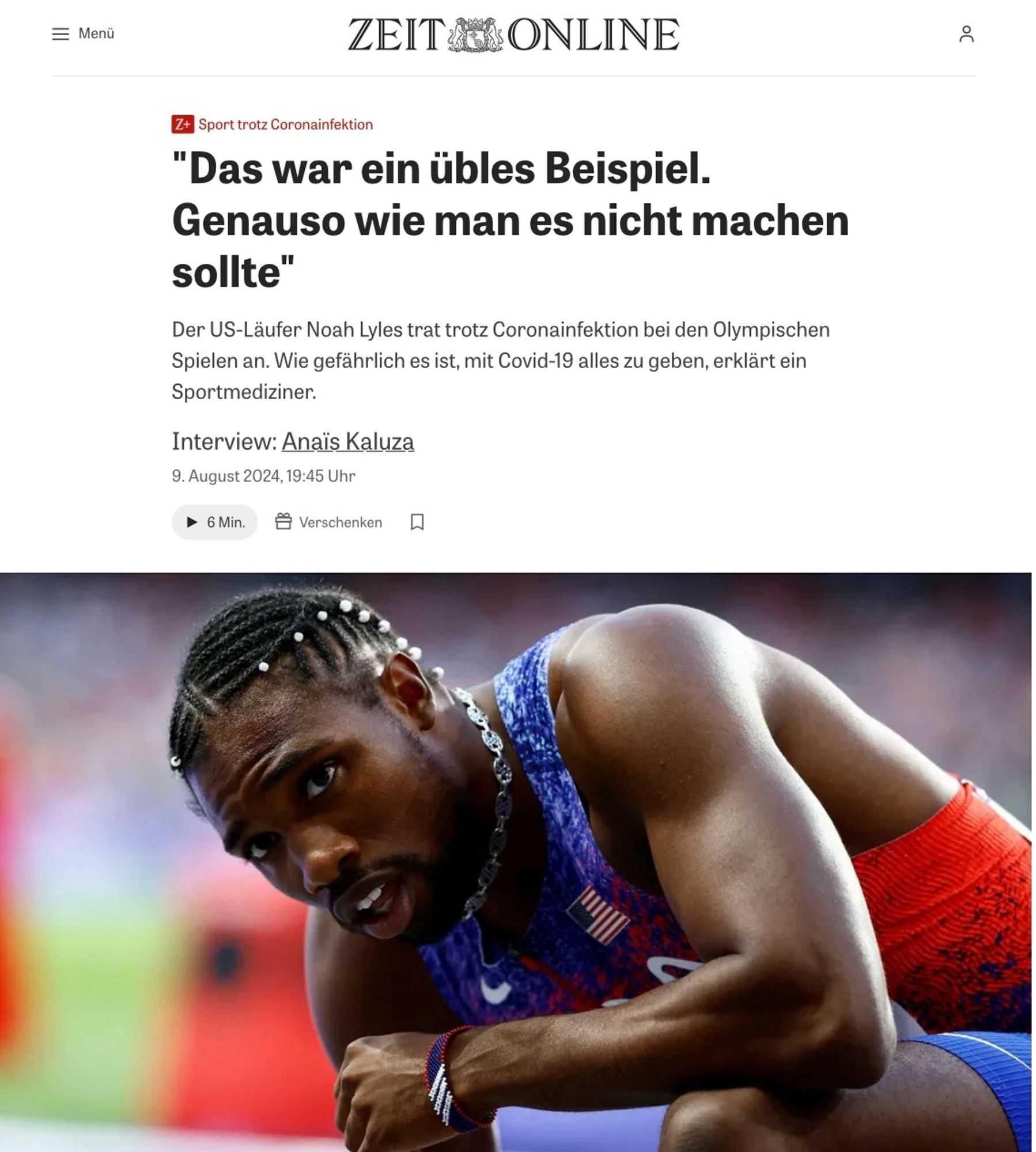 ZEIT ONLINE
Sport trotz Coronainfektion
"Das war ein übles Beispiel.
Genauso wie man es nicht machen sollte"
Der US-Läufer Noah Lyles trat trotz Coronainfektion bei den Olympischen Spielen an. Wie gefährlich es ist, mit Covid-19 alles zu geben, erklärt ein Sportmediziner.
Interview: Anaïs Kaluza