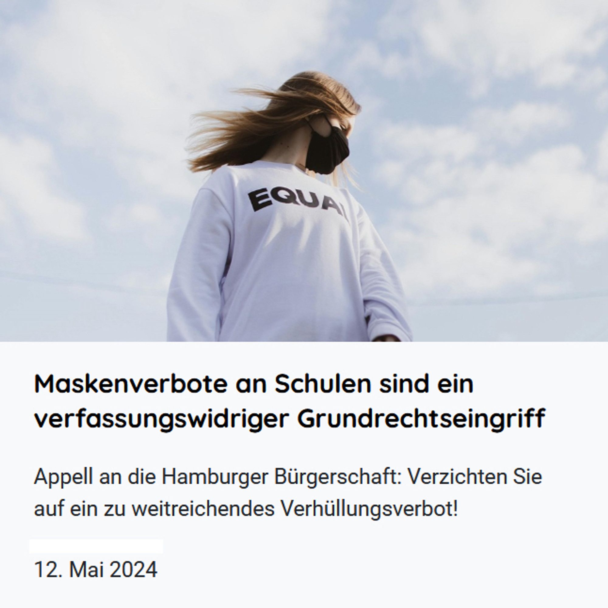 ALT-Text: Webseiten-Visual zur Pressemitteilung der Initiative #ProtectTheKids
Bildmotiv: Eine junge Frau mit Maske vor leicht bewölktem Himmel
Der Text unter dem Bildmotiv ist der Titel der Pressemitteilung:
„Maskenverbote an Schulen sind ein verfassungswidriger Grundrechtseingriff
Appell an die Hamburger Bürgerschaft: Verzichten Sie auf ein zu weitreichendes Verhüllungsverbot!
12. Mai 2024“