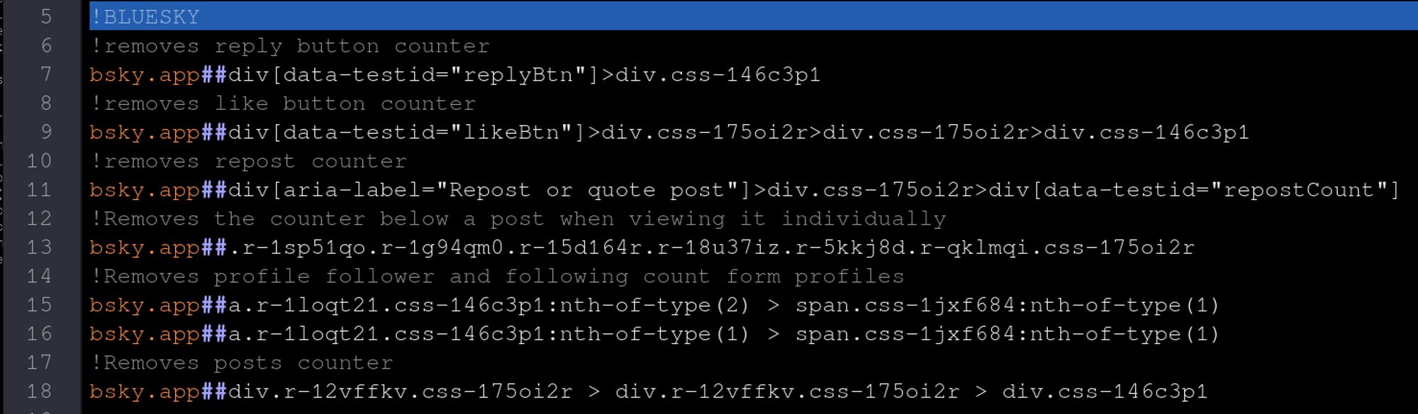 !BLUESKY
!removes reply button counter
bsky.app##div[data-testid="replyBtn"]>div.css-146c3p1
!removes like button counter
bsky.app##div[data-testid="likeBtn"]>div.css-175oi2r>div.css-175oi2r>div.css-146c3p1
!removes repost counter
bsky.app##div[aria-label="Repost or quote post"]>div.css-175oi2r>div[data-testid="repostCount"]
!Removes the counter below a post when viewing it individually
bsky.app##.r-1sp51qo.r-1g94qm0.r-15d164r.r-18u37iz.r-5kkj8d.r-qklmqi.css-175oi2r
!Removes profile follower and following count form profiles
bsky.app##a.r-1loqt21.css-146c3p1:nth-of-type(2) > span.css-1jxf684:nth-of-type(1)
bsky.app##a.r-1loqt21.css-146c3p1:nth-of-type(1) > span.css-1jxf684:nth-of-type(1)
!Removes posts counter
bsky.app##div.r-12vffkv.css-175oi2r > div.r-12vffkv.css-175oi2r > div.css-146c3p1