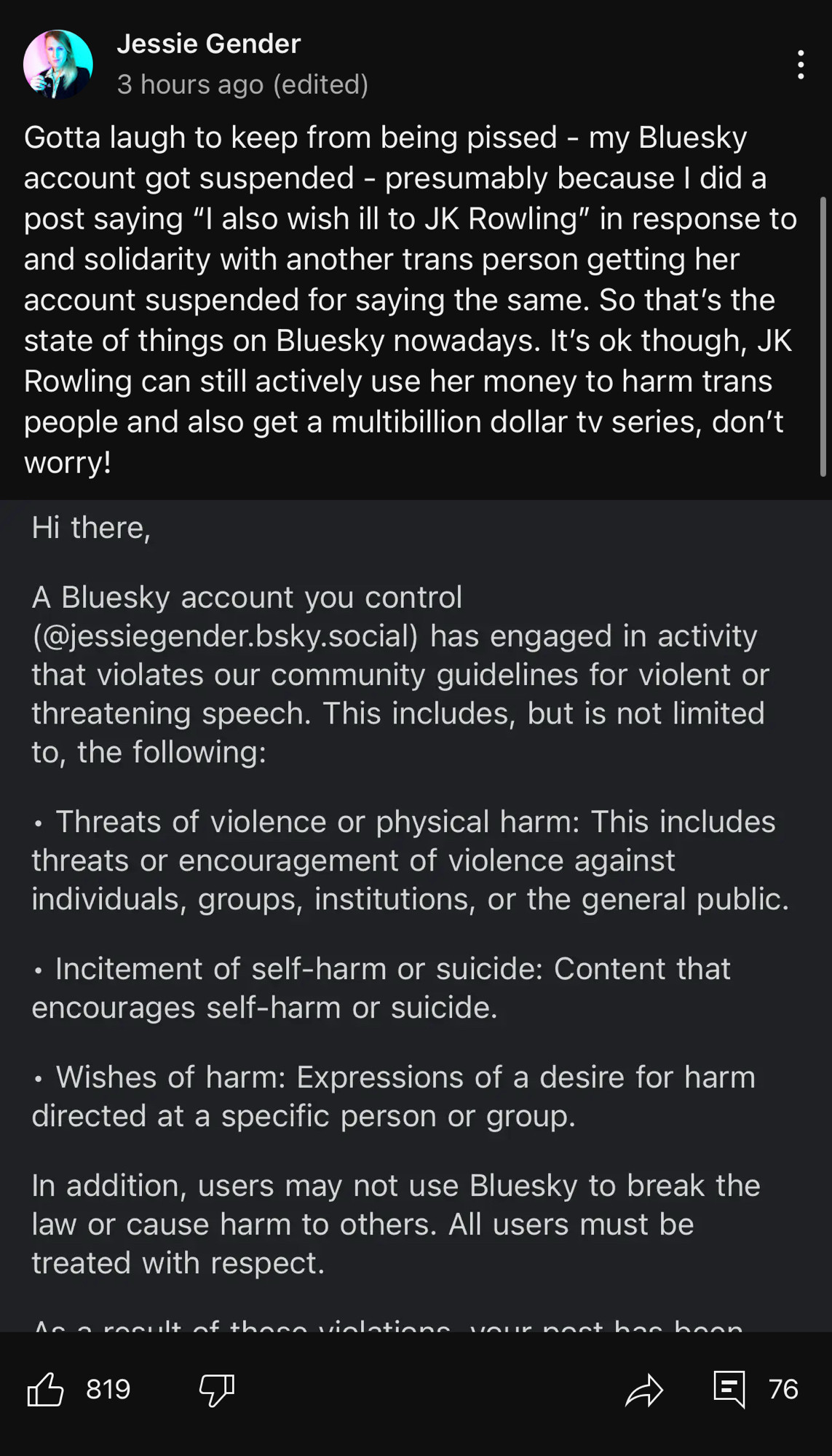 A screenshot of a Community post from Jessie Gender.

“Gotta laugh to keep from being pissed - my Bluesky account got suspended - presumably because I did a post saying "I also wish ill to JK Rowling" in response to and solidarity with another trans person getting her account suspended for saying the same. So that's the state of things on Bluesky nowadays. It's ok though, JK Rowling can still actively use her money to harm trans people and also get a multibillion dollar tv series, don't worry!”

Below her text is a partial screencap from BlueSky moderation which reads:

Hi there,
A Bluesky account you control (@jessiegender.bsky.social) has engaged in activity that violates our community guidelines for violent or threatening speech. This includes, but is not limited to, the following:
• Threats of violence or physical harm: This includes threats or encouragement of violence against individuals, groups, institutions, or the general public.
• Incitement of self-harm or suicide: Content that encourages self-harm or suicide.
• Wishes of harm: Expressions of a desire for harm directed at a specific person or group.
In addition, users may not use Bluesky to break the law or cause harm to others. All users must be treated with respect.
