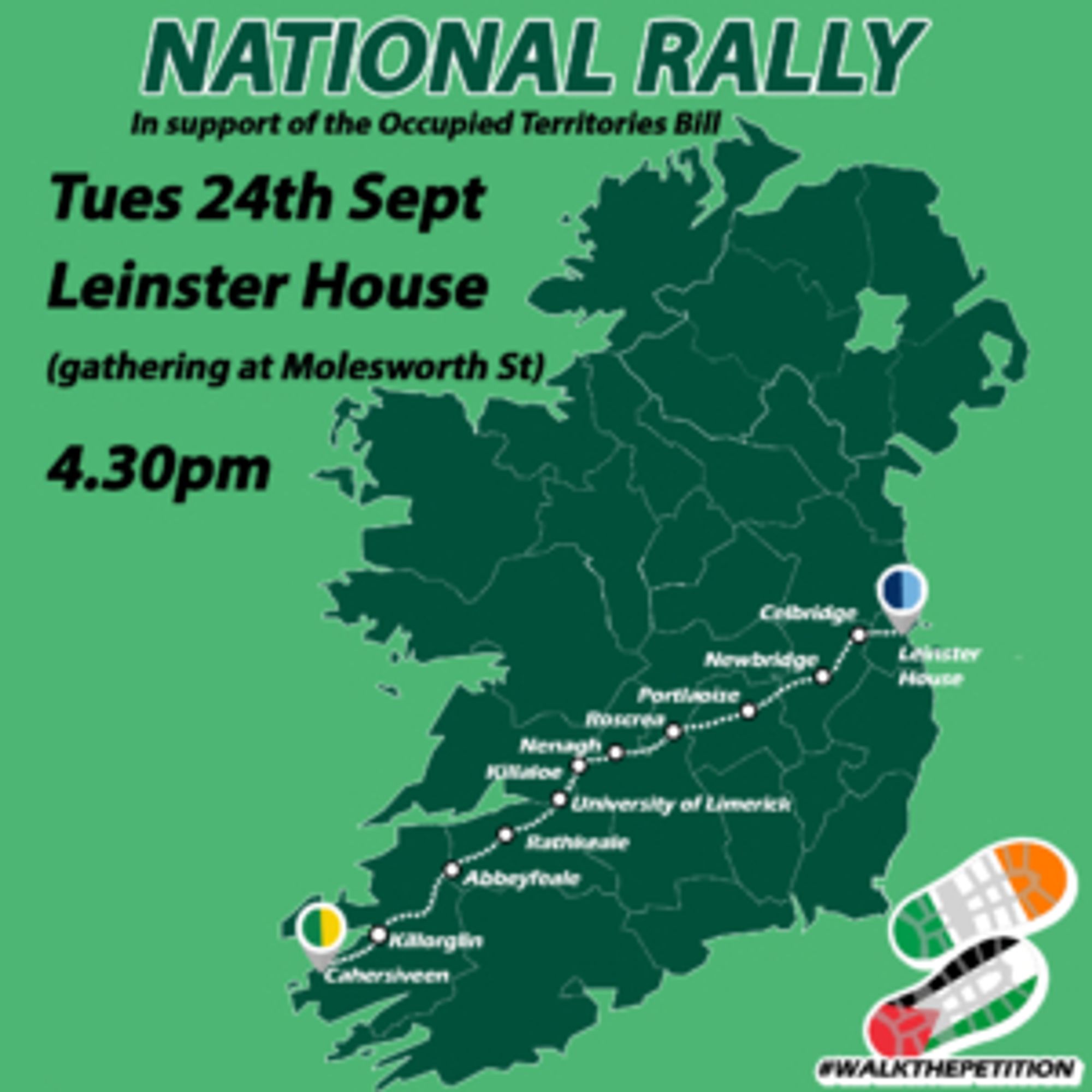 infoposter image thingy for the NATIONAL RALLY in support of the Occupied Territories Bill stuck in the Irish parliament for today Tues 24th Sept destination Leinster House, gathering at Molesworth Street at 4:30 PM 16:30. Pictured is the path that people have walked legs of all the way carrying the petition from the aptly named Cahersiveen (due to the likeness to Qaher) which means Saidhbh's Chair, all the way to Dublin to the Oireachtas, the Irish houses of parliament.