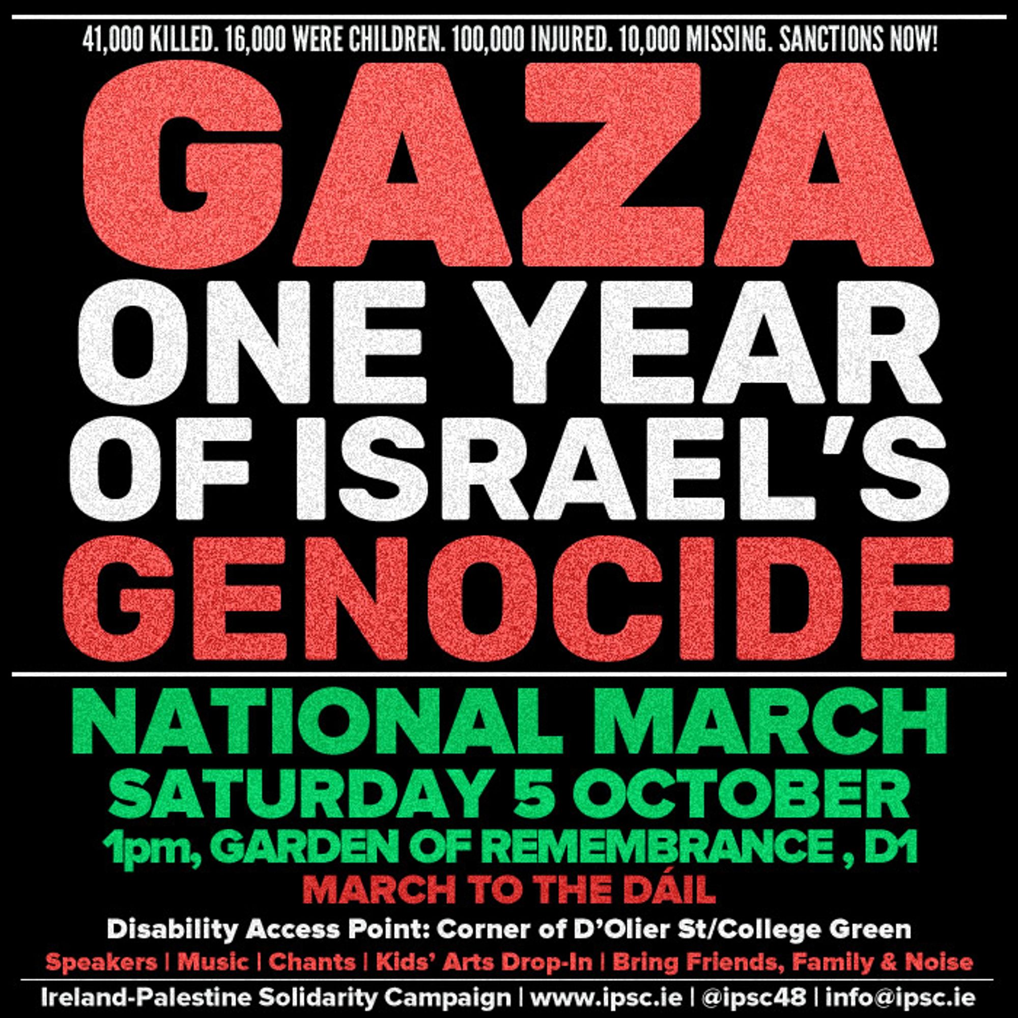 infopicture thingy advertising the National March taking place in Dublin at 1pm 13:00 Sat 5th October from the Garden of Remembrance to the Dail, with a disability access point at the corner of D'olier street (duleer street, if TTS reads that wrong) and College Green. The big headline writing reads "GAZA ONE YEAR OF ISRAEL'S GENOCIDE" while smaller writing above states "41,000 lo;;ed. 16,000 were children, 100,000 injured, 10,000 missing, sanctions now!" and smaller text at the bottom mentions "Speakers, Music, Chants, Kids' Arts Drop-in | Bring Friends, Family & Noise" and finally various links to the Ireland Palestine Solidarity Campaign, the org of the issuance of all 3 pics in this post