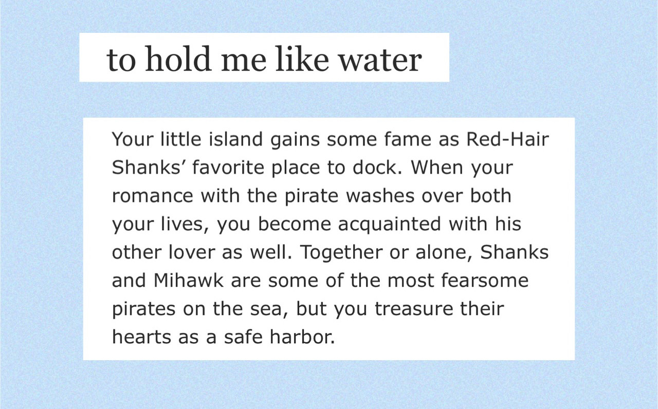 to hold me like water summary: Your little island gains some fame as Red-Hair Shanks’ favorite place to dock. When your romance with the pirate washes over both your lives, you become acquainted with his other lover as well. Together or alone, Shanks and Mihawk are some of the most fearsome pirates on the sea, but you treasure their hearts as a safe harbor.