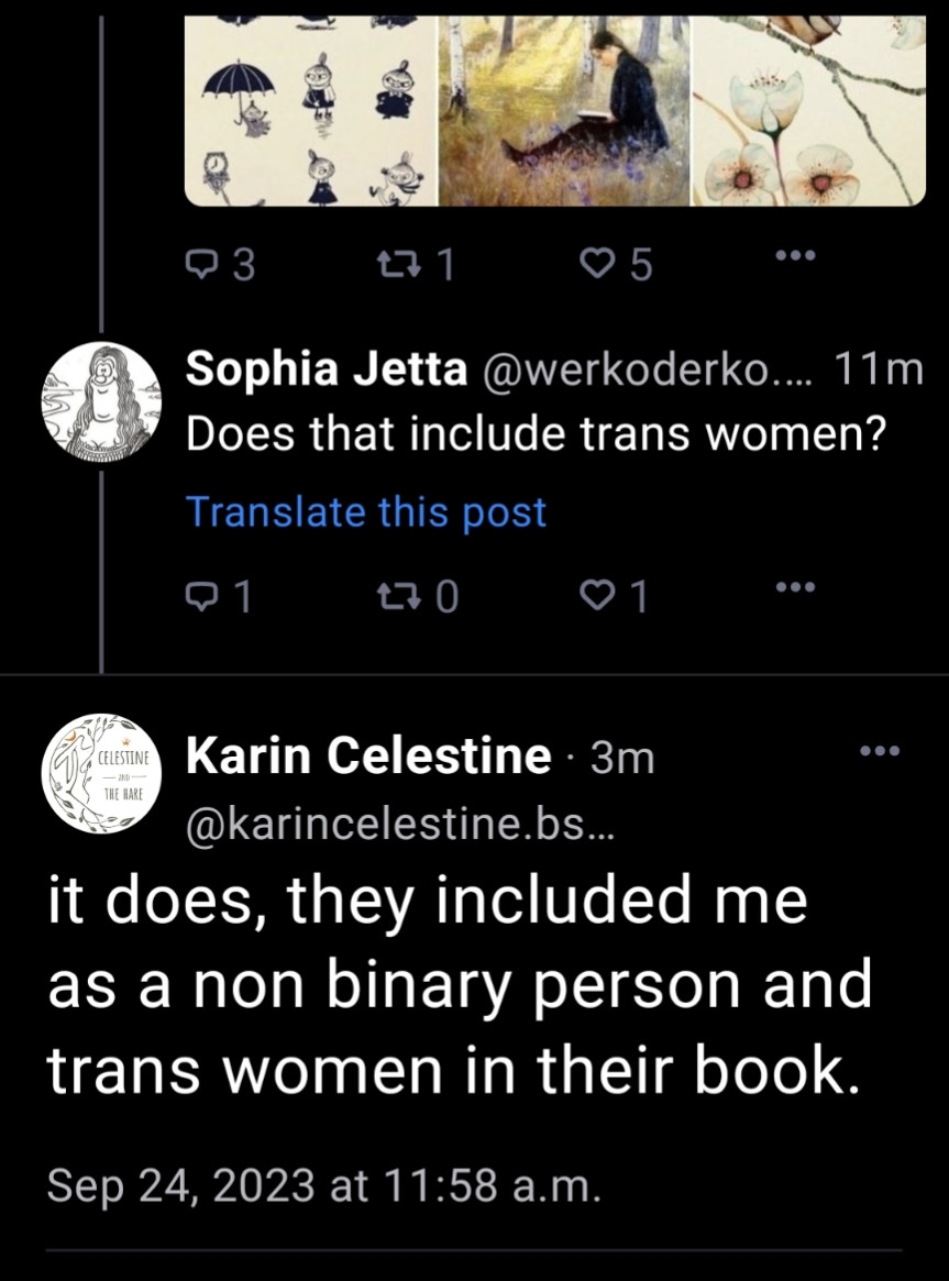 73

271

♡5

Sophia Jetta @werkoderko.... 11m Does that include trans women?

Translate this post

Q1

270

♡1

CELESTINE

Karin Celestine · 3m @karincelestine.bs...

it does, they included me as a non binary person and trans women in their book.

Sep 24, 2023 at 11:58 a.m.