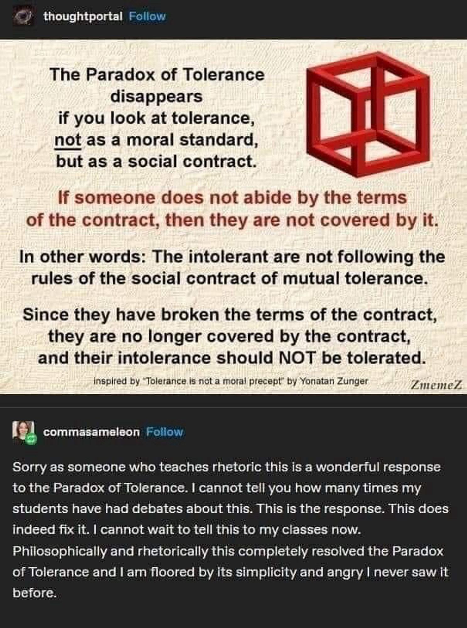 The Paradox of Tolerance disappears
if you look at tolerance, not as a moral standard, but as a social contract.
If someone does not abide by the terms of the contract, then they are not covered by it.
In other words: The intolerant are not following the rules of the social contract of mutual tolerance.
Since they have broken the terms of the contract, they are no longer covered by the contract, and their intolerance should NOT be tolerated.
inspired by. Tolerance is not a moral precept by Yonatan Zunger
ZmemeZ.
[response] commasameleon
Sorry as someone who teaches rhetoric this is a wonderful response to the Paradox of Tolerance. I cannot tell you how many times my students have had debates about this. This is the response. This does indeed fix it. I cannot wait to tell this to my classes now.
Philosophically and rhetorically this completely resolved the Paradox of Tolerance and I am floored by its simplicity and angry I never saw it before.