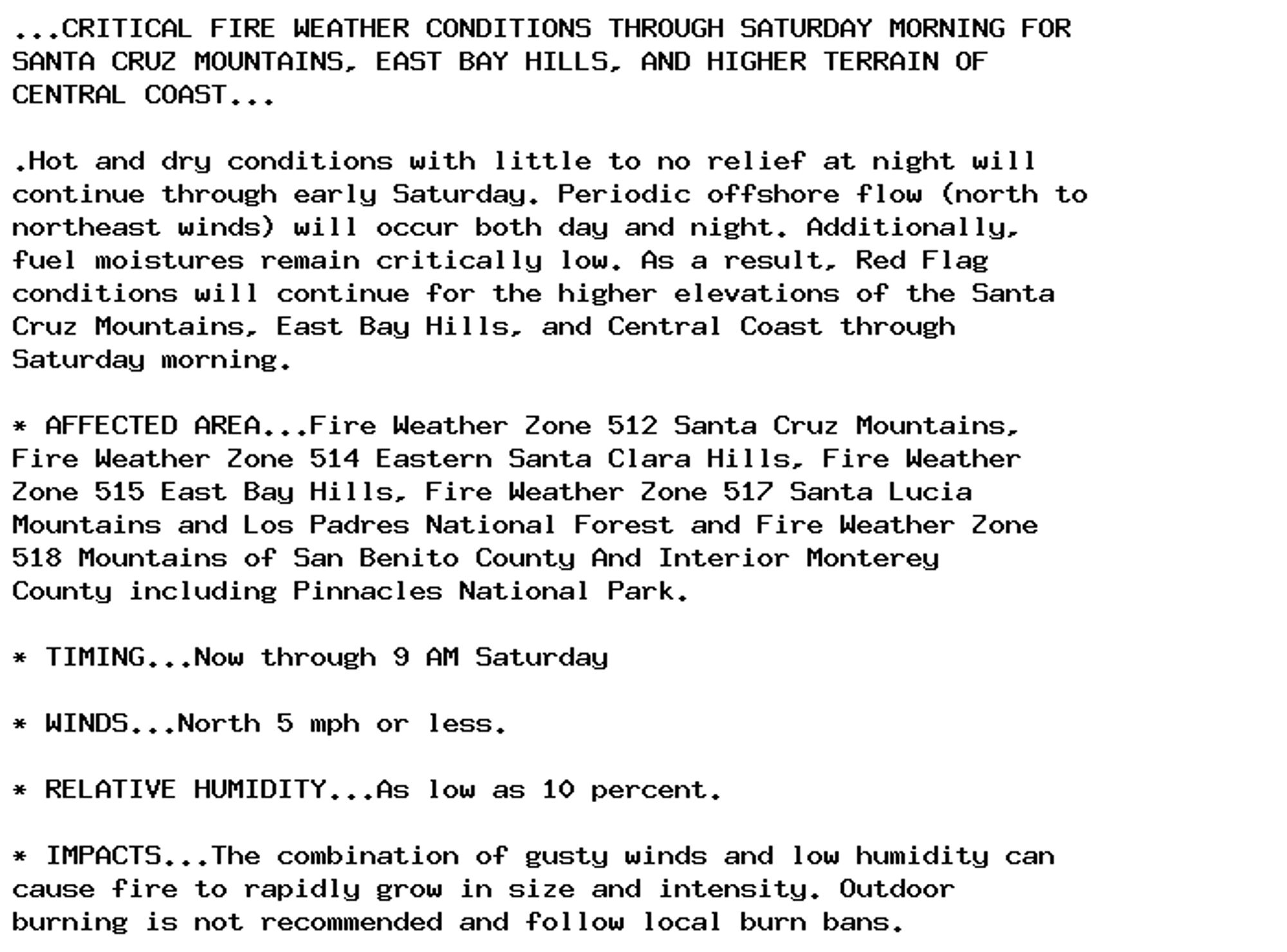 ...CRITICAL FIRE WEATHER CONDITIONS THROUGH SATURDAY MORNING FOR
SANTA CRUZ MOUNTAINS, EAST BAY HILLS, AND HIGHER TERRAIN OF
CENTRAL COAST...

.Hot and dry conditions with little to no relief at night will
continue through early Saturday. Periodic offshore flow (north to
northeast winds) will occur both day and night. Additionally,
fuel moistures remain critically low. As a result, Red Flag
conditions will continue for the higher elevations of the Santa
Cruz Mountains, East Bay Hills, and Central Coast through
Saturday morning.

* AFFECTED AREA...Fire Weather Zone 512 Santa Cruz Mountains,
Fire Weather Zone 514 Eastern Santa Clara Hills, Fire Weather
Zone 515 East Bay Hills, Fire Weather Zone 517 Santa Lucia
Mountains and Los Padres National Forest and Fire Weather Zone
518 Mountains of San Benito County And Interior Monterey
County including Pinnacles National Park.

* TIMING...Now through 9 AM Saturday

* WINDS...North 5 mph or less.

* RELATIVE HUMIDITY...As low as 10 percent.

* IMPACTS...The combination of gusty winds and low humidity can
cause fire to rapidly grow in size and intensity. Outdoor
burning is not recommended and follow local burn bans.