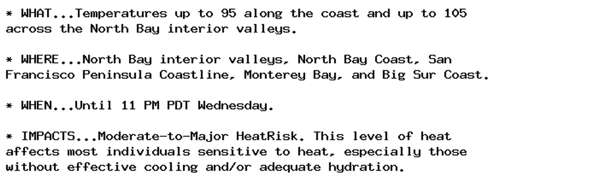 * WHAT...Temperatures up to 95 along the coast and up to 105
across the North Bay interior valleys.

* WHERE...North Bay interior valleys, North Bay Coast, San
Francisco Peninsula Coastline, Monterey Bay, and Big Sur Coast.

* WHEN...Until 11 PM PDT Wednesday.

* IMPACTS...Moderate-to-Major HeatRisk. This level of heat
affects most individuals sensitive to heat, especially those
without effective cooling and/or adequate hydration.