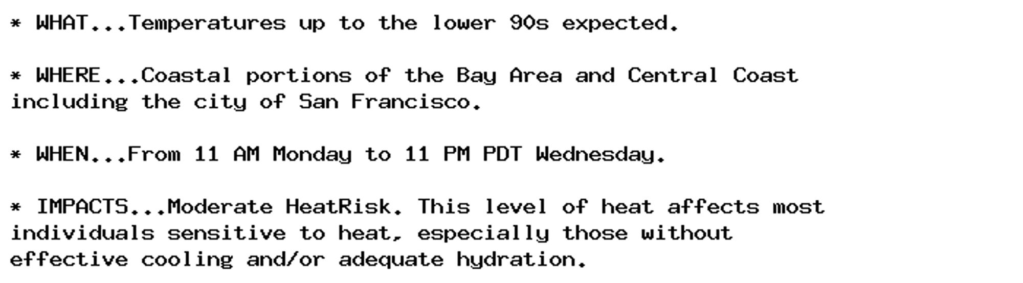 * WHAT...Temperatures up to the lower 90s expected.

* WHERE...Coastal portions of the Bay Area and Central Coast
including the city of San Francisco.

* WHEN...From 11 AM Monday to 11 PM PDT Wednesday.

* IMPACTS...Moderate HeatRisk. This level of heat affects most
individuals sensitive to heat, especially those without
effective cooling and/or adequate hydration.