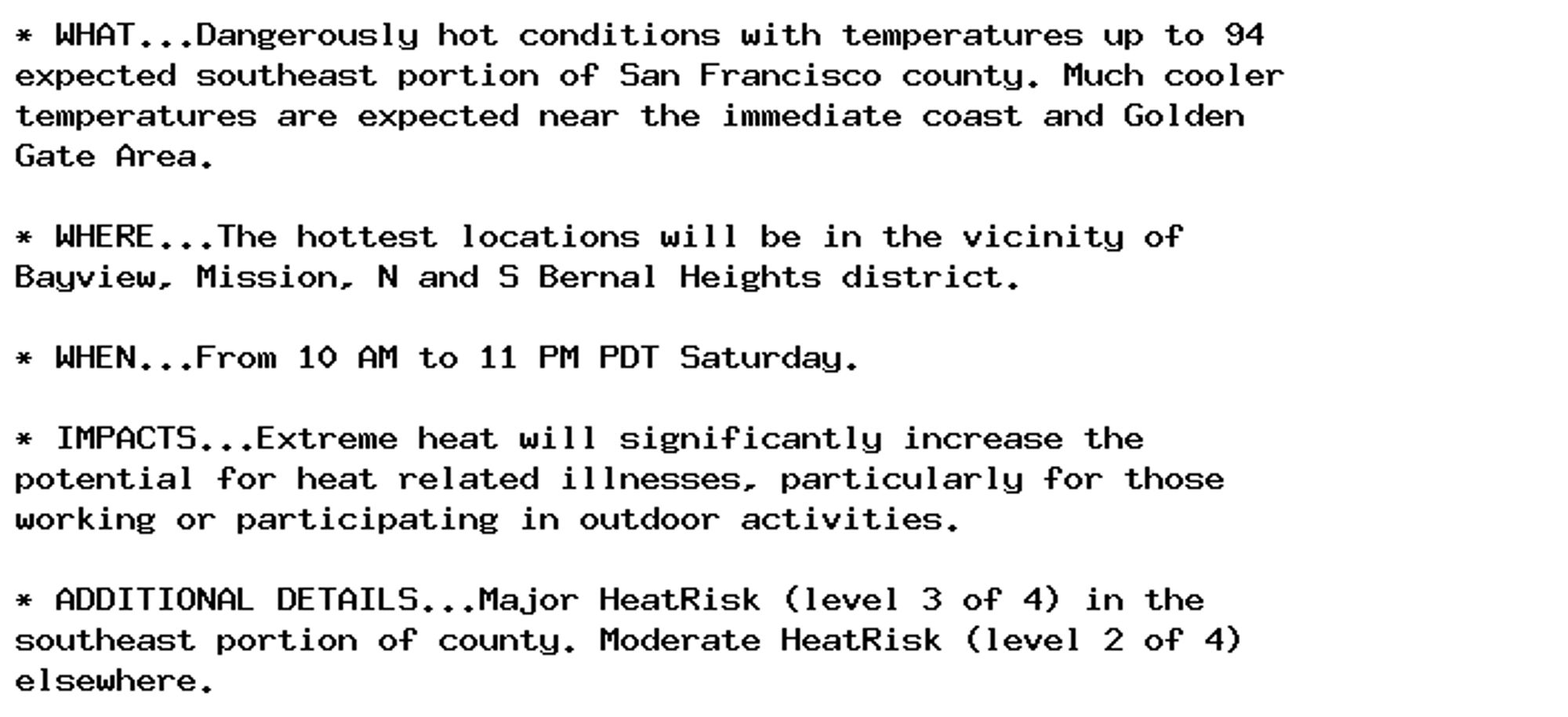 * WHAT...Dangerously hot conditions with temperatures up to 94
expected southeast portion of San Francisco county. Much cooler
temperatures are expected near the immediate coast and Golden
Gate Area.

* WHERE...The hottest locations will be in the vicinity of
Bayview, Mission, N and S Bernal Heights district.

* WHEN...From 10 AM to 11 PM PDT Saturday.

* IMPACTS...Extreme heat will significantly increase the
potential for heat related illnesses, particularly for those
working or participating in outdoor activities.

* ADDITIONAL DETAILS...Major HeatRisk (level 3 of 4) in the
southeast portion of county. Moderate HeatRisk (level 2 of 4)
elsewhere.