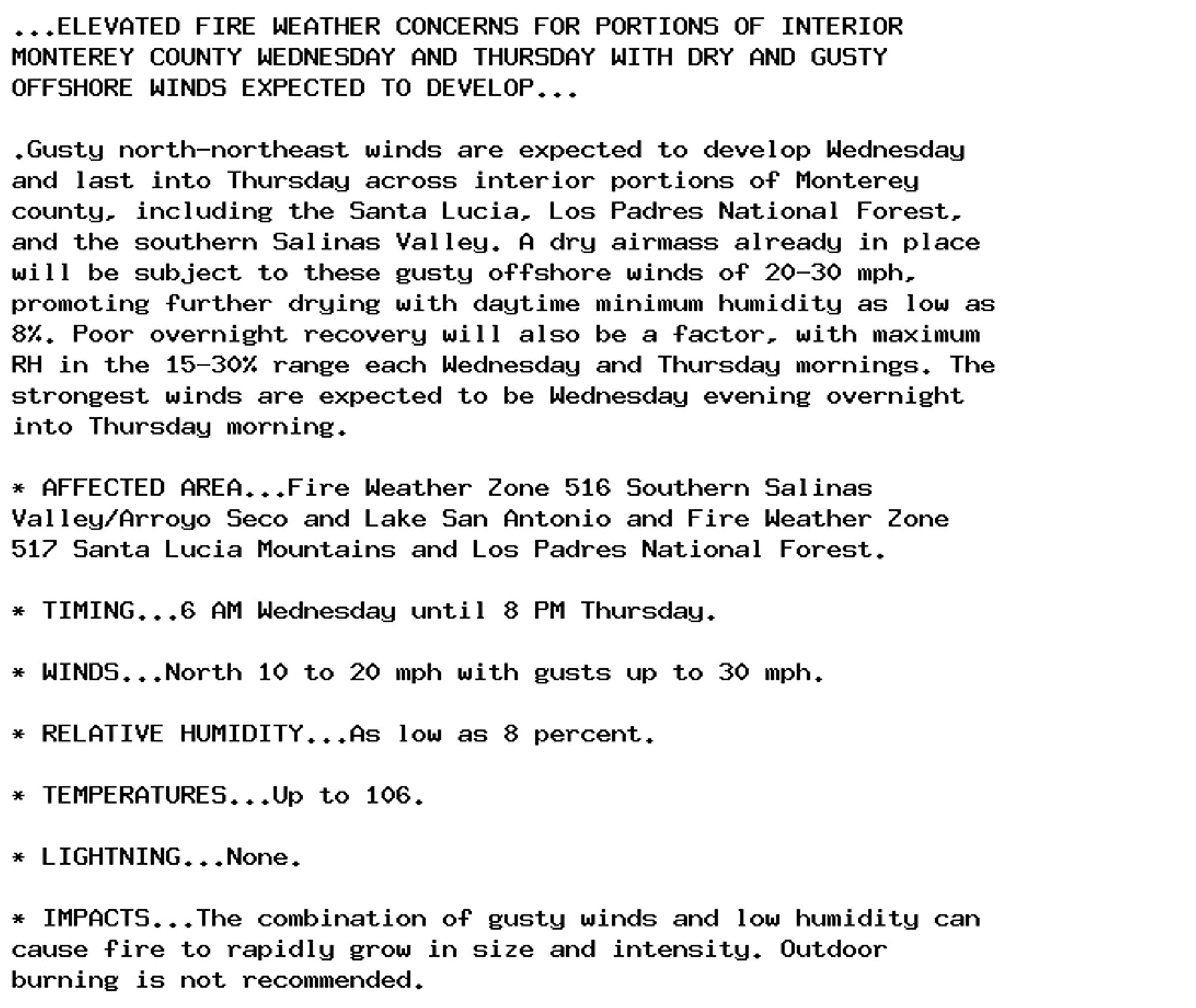 ...ELEVATED FIRE WEATHER CONCERNS FOR PORTIONS OF INTERIOR
MONTEREY COUNTY WEDNESDAY AND THURSDAY WITH DRY AND GUSTY
OFFSHORE WINDS EXPECTED TO DEVELOP...

.Gusty north-northeast winds are expected to develop Wednesday
and last into Thursday across interior portions of Monterey
county, including the Santa Lucia, Los Padres National Forest,
and the southern Salinas Valley. A dry airmass already in place
will be subject to these gusty offshore winds of 20-30 mph,
promoting further drying with daytime minimum humidity as low as
8%. Poor overnight recovery will also be a factor, with maximum
RH in the 15-30% range each Wednesday and Thursday mornings. The
strongest winds are expected to be Wednesday evening overnight
into Thursday morning.

* AFFECTED AREA...Fire Weather Zone 516 Southern Salinas
Valley/Arroyo Seco and Lake San Antonio and Fire Weather Zone
517 Santa Lucia Mountains and Los Padres National Forest.

* TIMING...6 AM Wednesday until 8 PM Thursday.

* WINDS...North 10 to 20 mph with gusts up to 30 mph.

* RELATIVE HUMIDITY...As low as 8 percent.

* TEMPERATURES...Up to 106.

* LIGHTNING...None.

* IMPACTS...The combination of gusty winds and low humidity can
cause fire to rapidly grow in size and intensity. Outdoor
burning is not recommended.