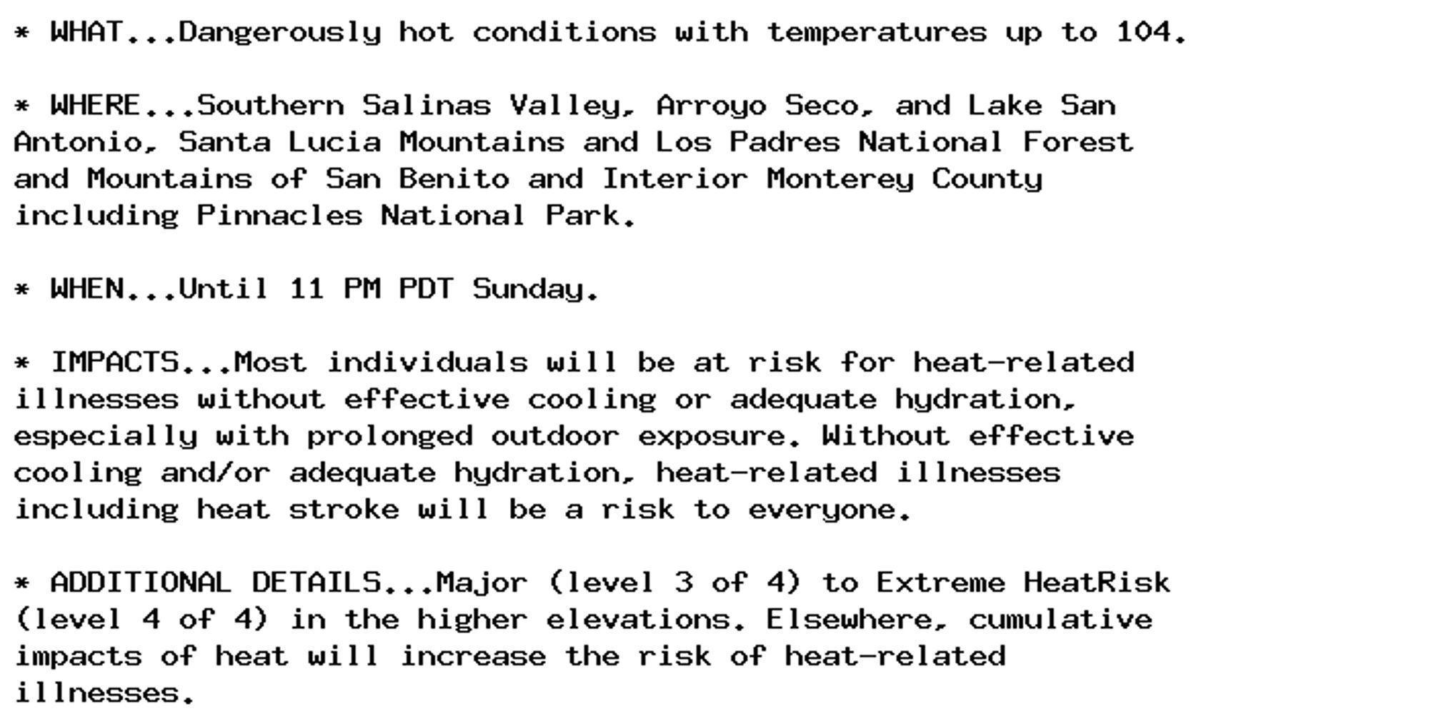 * WHAT...Dangerously hot conditions with temperatures up to 104.

* WHERE...Southern Salinas Valley, Arroyo Seco, and Lake San
Antonio, Santa Lucia Mountains and Los Padres National Forest
and Mountains of San Benito and Interior Monterey County
including Pinnacles National Park.

* WHEN...Until 11 PM PDT Sunday.

* IMPACTS...Most individuals will be at risk for heat-related
illnesses without effective cooling or adequate hydration,
especially with prolonged outdoor exposure. Without effective
cooling and/or adequate hydration, heat-related illnesses
including heat stroke will be a risk to everyone.

* ADDITIONAL DETAILS...Major (level 3 of 4) to Extreme HeatRisk
(level 4 of 4) in the higher elevations. Elsewhere, cumulative
impacts of heat will increase the risk of heat-related
illnesses.