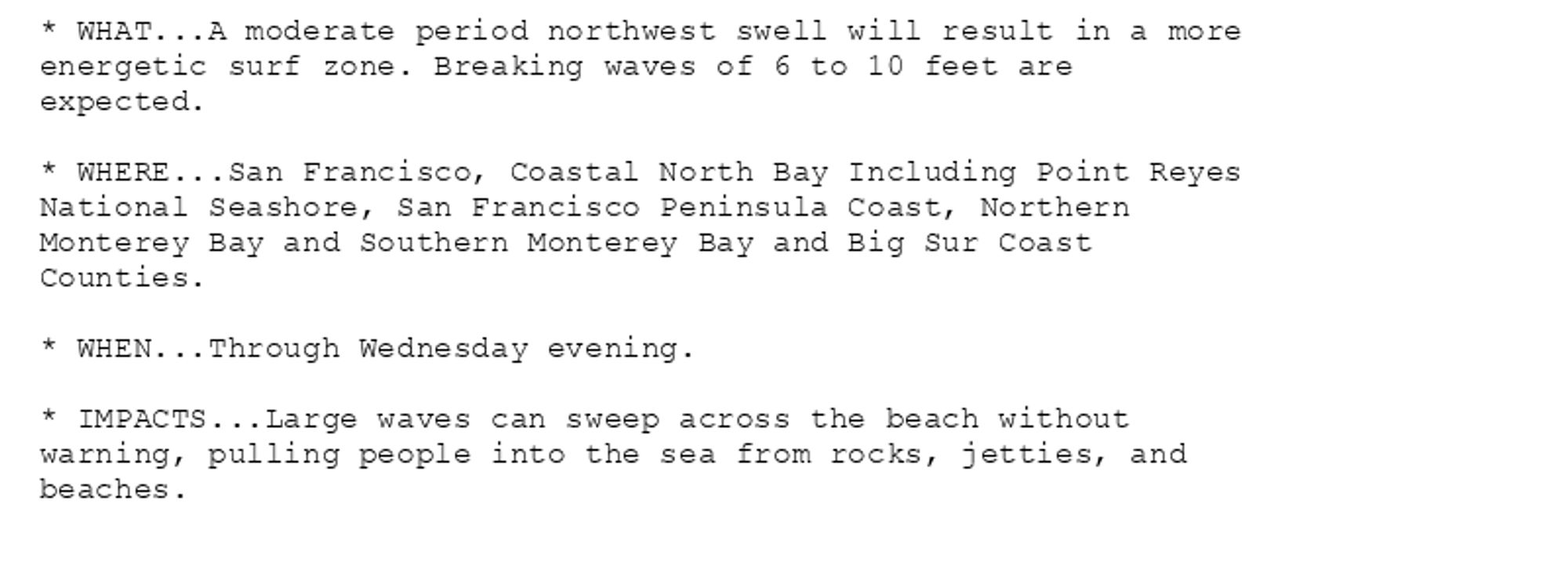 * WHAT...A moderate period northwest swell will result in a more
energetic surf zone. Breaking waves of 6 to 10 feet are
expected.

* WHERE...San Francisco, Coastal North Bay Including Point Reyes
National Seashore, San Francisco Peninsula Coast, Northern
Monterey Bay and Southern Monterey Bay and Big Sur Coast
Counties.

* WHEN...Through Wednesday evening.

* IMPACTS...Large waves can sweep across the beach without
warning, pulling people into the sea from rocks, jetties, and
beaches.