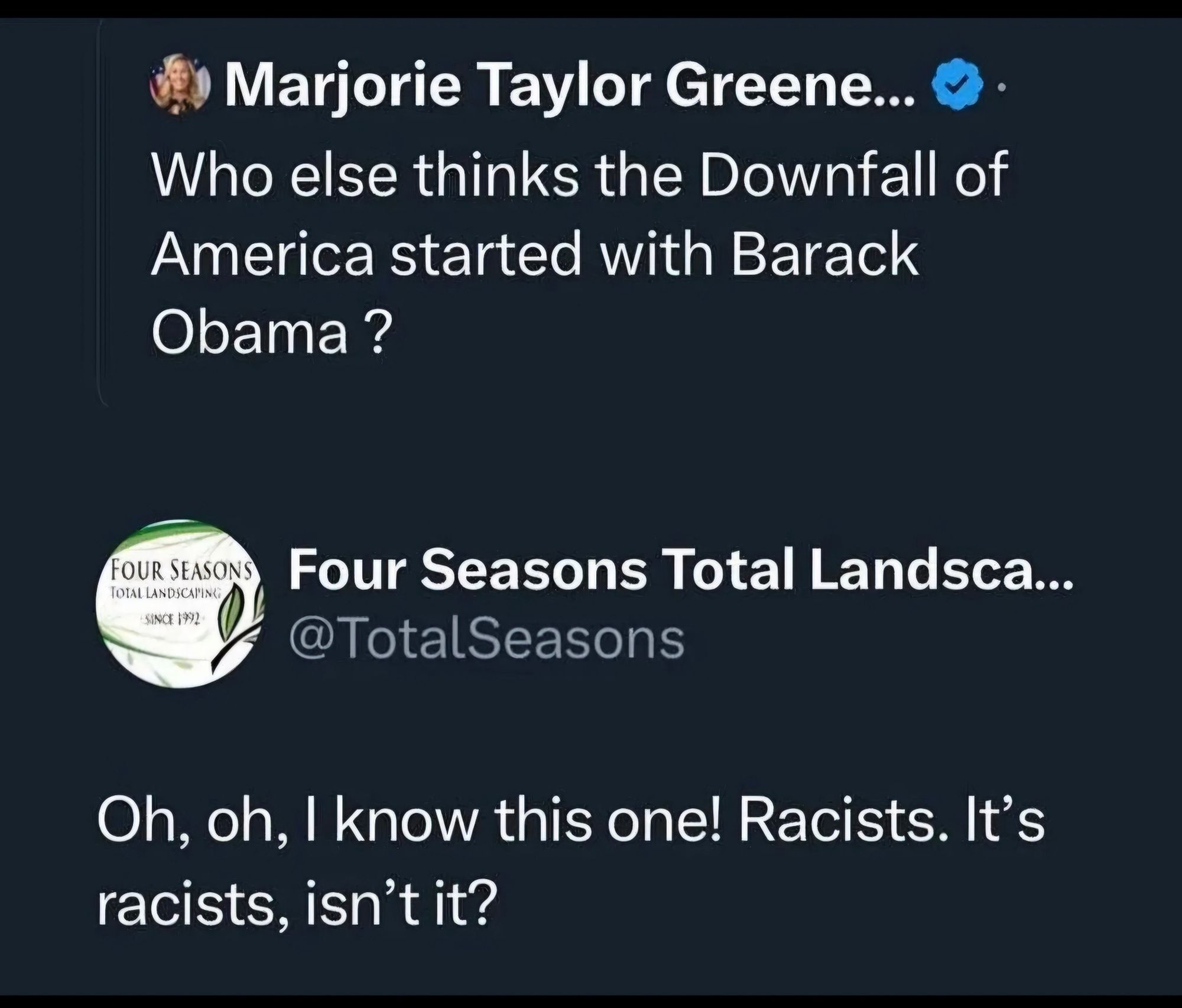 Marjorie Taylor Green: Who else thinks the Downfall of America started with Barack Obama ?

Four Seasons Total Landscaping: Oh, Oh, I know this one! Racists. It's Racists, isn't it?